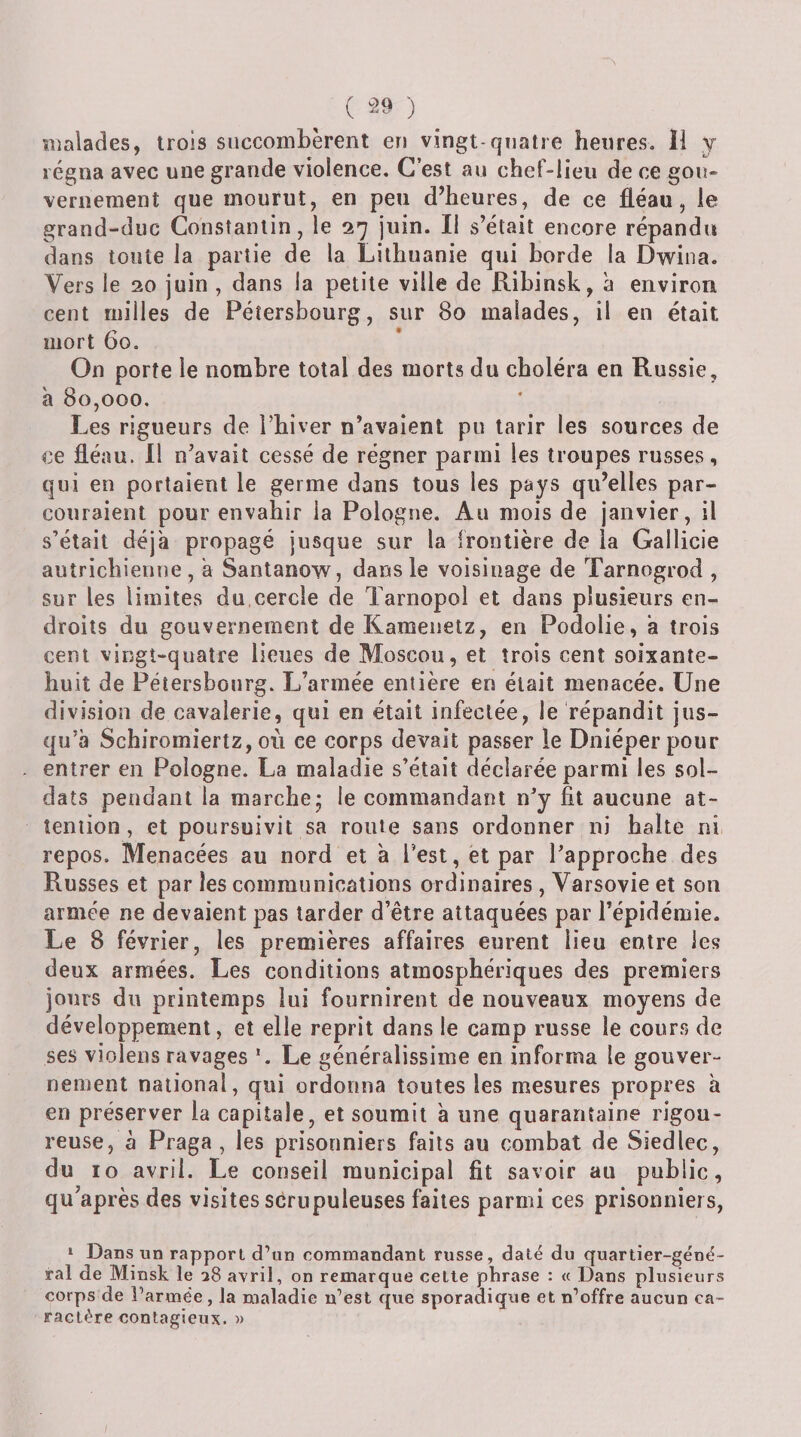 ( ) îiialades, trois succombèrent en vingt-quatre heures» 11 y régna avec une grande violence. C’est au chef-lieu de ce gou¬ vernement que mourut, en peu d’heures, de ce fléau, le grand-duc Constantin, le 27 juin. Il s’était encore répandu dans toute la partie de la Lithuanie qui borde la Dwina. Vers le 20 juin , dans la petite ville de Ribinsk, à environ cent milles de Péîersbourg, sur 80 malades, il en était mort 60. On porte le nombre total des morts du choléra en Russie, à 80,000. Les rigueurs de Thiver n’avaient pu tarir les sources de ce fléau. 11 n’avait cessé de régner parmi les troupes russes, qui en portaient le germe dans tous les pays qu’elles par¬ couraient pour envahir la Pologne. Au mois de janvier, il s’était déjà propagé jusque sur la frontière de la Gallicie autrichienne, a Santanow, dans le voisinage de Tarnogrod , sur les limites du,cercle de Tarnopol et dans plusieurs en¬ droits du gouvernement deKamenetz, en Podolie, a trois cent vingt-quatre lieues de Moscou, et trois cent soixante- huit de Pétersbonrg. L’armée entière en était menacée. Une division de cavalerie, qui en était infectée, le répandit jus¬ qu’à Schiromiertz, où ce corps devait passer le Dniéperpour entrer en Pologne. La maladie s’était déclarée parmi les sol¬ dats pendant la marche; le commandant n’y fit aucune at¬ tention, et poursuivit sa route sans ordonner ni balte ni repos. Menacées au nord et à l’est, et par l’approche des Russes et par les communications ordinaires , Varsovie et son armée ne devaient pas tarder d etre attaquées par l’épidémie. Le 8 février, les premières affaires eurent lieu entre les deux armées. Les conditions atmosphériques des premiers jours du printemps lui fournirent de nouveaux moyens de développement, et elle reprit dans le camp russe le cour.s de ses violens ravages *. Le généralissime en informa le gouver¬ nement national, qui ordonna toutes les mesures propres à en préserver la capitale, et soumit à une quarantaine rigou¬ reuse, à Praga , les prisonniers faits au combat de Siedlec, du 10 avril. Le conseil municipal fit savoir au public, qu’après des visites scrupuleuses faites parmi ces prisonniers, 1 Dans un rapport d’un commandant russe, daté du quartier-géné¬ ral de Minsk le 28 avril, on remarque cette phrase : « Dans plusieurs corps de l’armée , la maladie n’est que sporadique et n’offre aucun ca¬ ractère contagieux. »