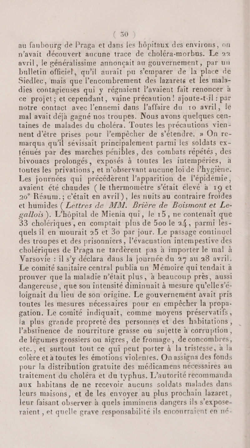 ( 50 i aii ranl)ourg de Pragn et dans ies liôpiîaux des environs, ofi n^avait découvert aucune trace de choléra-niorbus. Le 29. avril, le rijénéralissime annonçait au gouvernement, par un bulletin officiel, qu’il aurait pu s’euiparer de la place de Siedlec, mais que l’encombrement des lazarets et les mala¬ dies contagieuses qui y régnaient Pavaient fait renoncer a ce projet • et cependant, vaine précaution ! ajoute-t-il : par notre contact avec l’ennemi dans l’affaire du 10 avril, le mal avait déjà gagné nos troupes. Nous avons quelques cen¬ taines de malades du choléra. Toutes les précautions vien¬ nent d’être prises pour l’empêcher de s’étendre. » On re¬ marqua qu’il sévissait principalement parmi les soldats ex¬ ténués par des marches pénibles, des combats répétés, des bivouacs prolongés, exposés à toutes les intempéries, a toutes les privations, et n’observant aucune loi de l’hygiène. Les journées qui précédèrent l’apparition de l’épidémie, avaient été chaudes ( le thermomètre s’était élevé a 19 et 20 Réaum.; c’était en avril), les nuits au contraire froides et humides ( Lettres de MM. Brière de Boisrnont et Le- gallois ). L’hôpital de Mienia qui, le i5, ne contenait que 33 cholériques, en comptait plus de 5oo le 24, parmi les¬ quels il en mourait 25 et So par jour. Le passage continuel des troupes et des prisonniers, l’évacuation intempestive des cholériques de Praga ne tardèrent pas a importer le ma! à Varsovie : il s’y déclara dans la journée du 2y au 28 avril. Le comité sanitaire central publia un Mémoire qui tendait à prouver que la maladie n’était plus, a beaucoup près, aussi dangereuse, que son intensité diminuait à mesure qu’elle s’é¬ loignait du lieu de son origine. Le gouvernement avait pris toutes les mesures nécessaires pour en empêcher la propa¬ gation. Le comité indiquait, comme moyens préservatifs, la plus grande propreté des personnes et des habitations , l’abstinence de nourriture grasse ou sujette a corru[»tiou , de légumes grossiers ou aigres, de fromage, de concombres, etc., et surtout tout ce qui peut porter à la tristesse, a la colère et à toutes les émotions violentes. On assigna des fonds pour la distribution gratuite des médicamens nécessaires au traitement du choléra et du typhus. L’autorité recommanda aux habitans de ne recevoir aucuns soldats malades dans leurs maisons, et de les envoyer au plus prochain lazaret, leur faisant observer a quels immiuens dangers ils s’expose¬ raient , Pt quelle grave responsabilité ils encourraient on né-