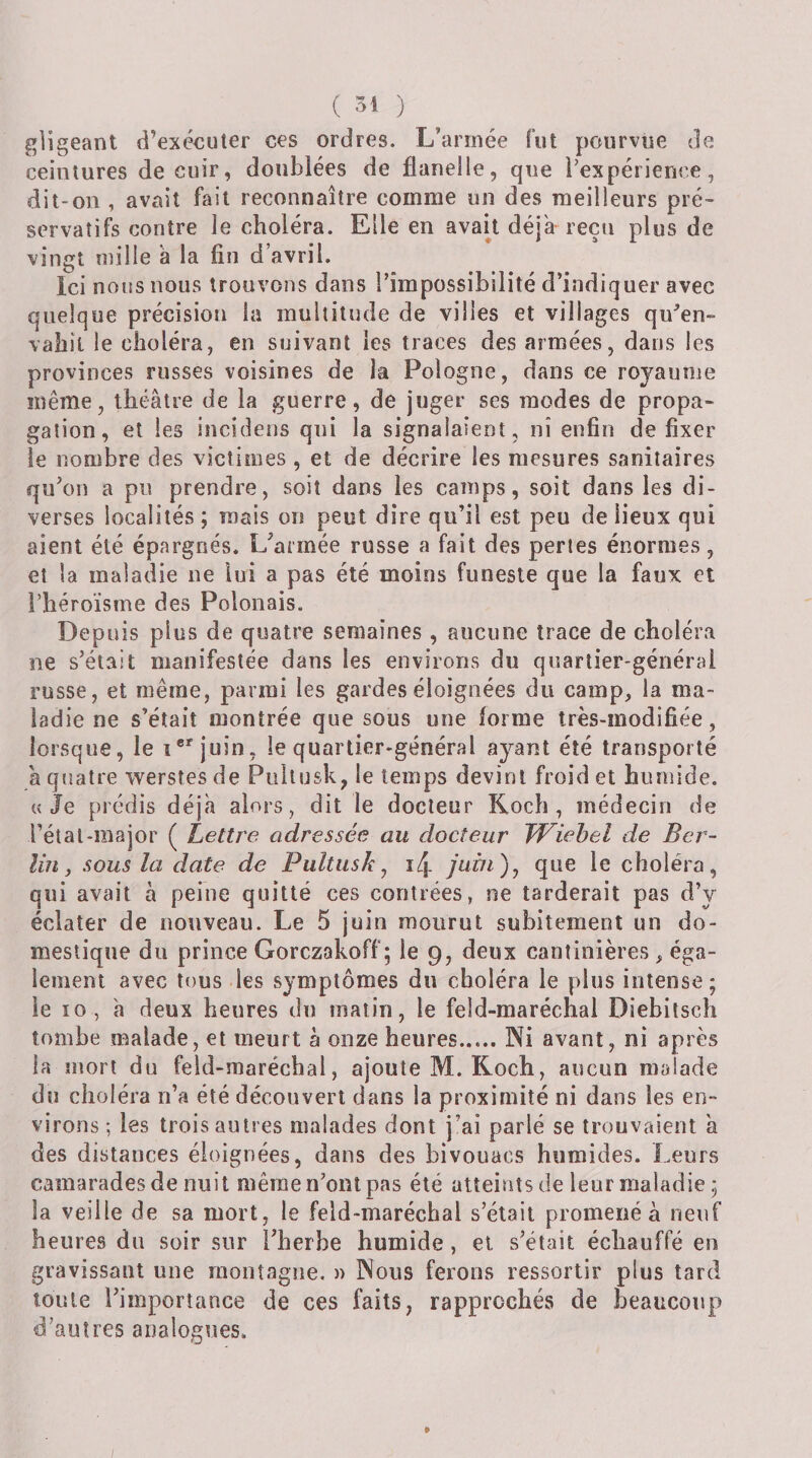 ( 34 ) glîgeant d’exécuter ces ordres. L’armée fut pourvue de ceintures de cuir, doublées de flanelle, que Pexpéiience, dit-on , avait fait reconnaître comme un des meilleurs pré¬ servatifs contre le choléra. Elle en avait déjà reçu plus de vingt mille à la fin d’avril. Ici nous nous trouvons dans l’impossibilité d’indiquer avec quelque précision la multitude de villes et villages qu^en- vabit le choléra, en suivant les traces des armées, dans les provinces russes voisines de la Pologne, dans ce royaume même, théâtre de la guerre, de juger ses modes de propa¬ gation, et les incidens qui la signalaient, ni enfin de fixer le nombre des victimes, et de décrire les mesures sanitaires qu’on a pu prendre, soit dans les camps, soit dans les di¬ verses localités ; mais on peut dire qu’il est peu de lieux qui aient été épargnés. L’aimée russe a fait des perles énormes, et la maladie ne lui a pas été moins funeste que la faux et l’héroïsme des Polonais. Depuis plus de quatre semaines , aucune trace de choléra ne s’était manifestée dans les environs du quartier-général russe, et même, parmi les gardes éloignées du camp, la ma¬ ladie ne s’était montrée que sous une forme Irès-modifiée, lorsque, le l'^^juin, le quartier-général ayant été transporté à quatre werstes de Pultusk, le temps devint froid et humide. «Je prédis déjà alors, dit le docteur Koch, médecin de l’étal-major ( Lettre adressée au docteur TViehel de Ber¬ lin, sous la date de Pultusk ^ î4 juin)^ que le choléra, qui avait à peine quitté ces contrées, ne tarderait pas d’y éclater de nouveau. Le 5 juin mourut subitement un do¬ mestique du prince Gorczakoff ; le 9, deux cantinières , éga¬ lement avec tous les symptômes du choléra le plus intense; le 10, à deux heures du matin, le feld-maréchal Diebitsch tombe malade, et meurt à onze heures.Ni avant, ni après la mort du feld-maréchal, ajoute M. Koch, aucun malade du choléra n’a été découvert dans la proximité ni dans les en¬ virons ; les trois autres malades dont j’ai parlé se trouvaient à des distances éloignées, dans des bivouacs humides. Leurs camarades de nuit même n’ont pas été atteints de leur maladie ; la veille de sa mort, le feld-maréchal s’était promené à neuf heures du soir sur l’herbe humide, et s’était échauffé en gravissant une montagne. )&gt; Nous ferons ressortir plus tard toute l’importance de ces faits, rapprochés de beaucoup d’autres analogues. » /