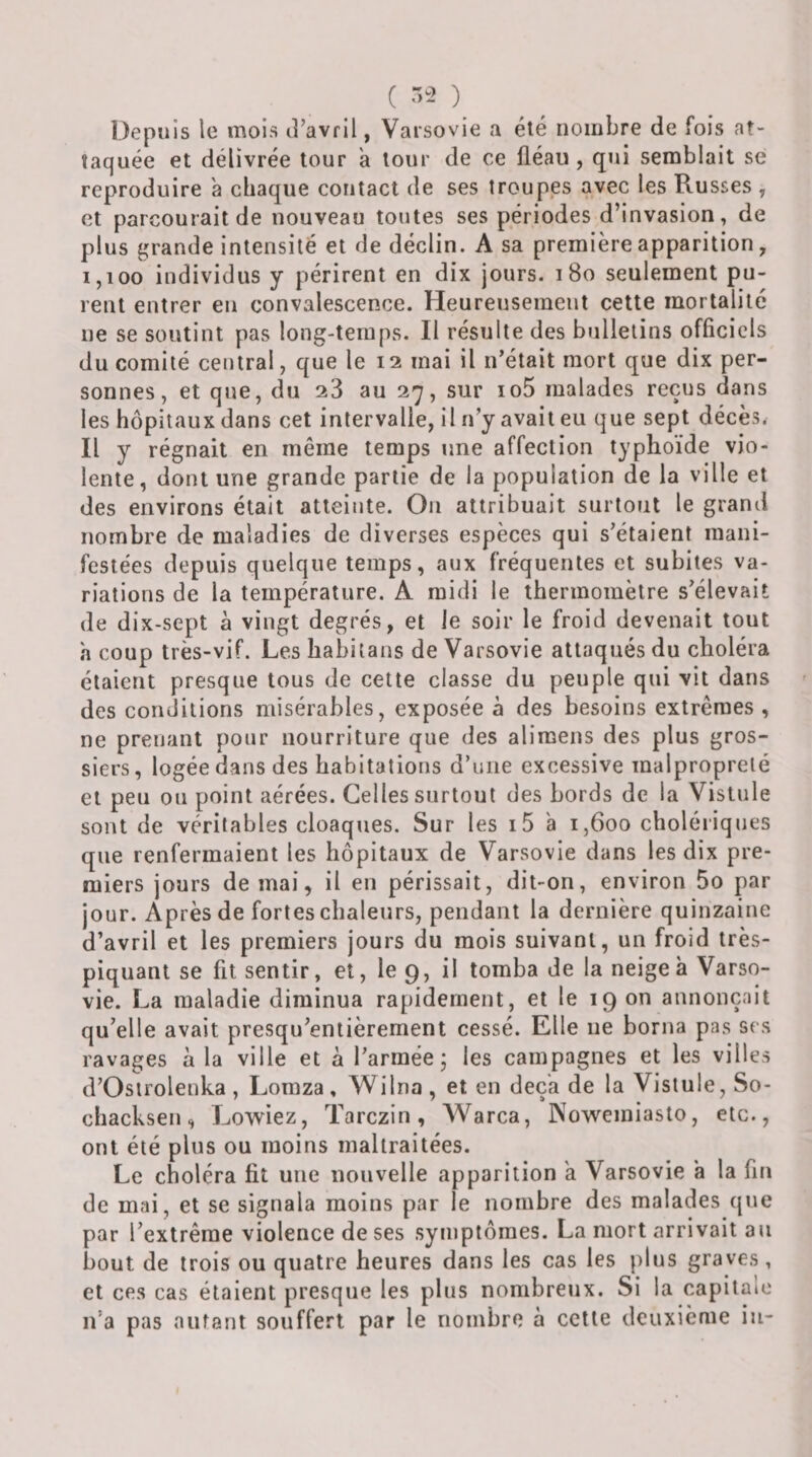( ) Depuis le mois lî’avril, Varsovie a été nombre de fois at¬ taquée et délivrée tour a tour de ce fléau, qui semblait se reproduire a chaque contact de ses troupes avec les Russes , et parcourait de nouveau toutes ses périodes d’invasion, de plus grande intensité et de déclin. A sa première apparition, 1,100 individus y périrent en dix jours. i8o seulement pu¬ rent entrer en convalescence. Heureusement cette mortalité ne se soutint pas long-temps. Il résulte des bulletins officiels du comité central, que le 12 mai il n’était mort que dix per¬ sonnes, et que, du 28 au 27, sur io5 malades reçus dans les hôpitaux dans cet intervalle, il n’y avait eu que sept décès. Il y régnait en même temps une affection typhoïde vio¬ lente, dont une grande partie de la population de la ville et des environs était atteinte. On attribuait surtout le grand nombre de maladies de diverses espèces qui s’étaient mani¬ festées depuis quelque temps, aux fréquentes et subites va¬ riations de la température. A raidi le thermomètre s’élevait de dix-sept à vingt degrés, et le soir le froid devenait tout h coup très-vif. Les habitans de Varsovie attaqués du choléra étaient presque tous de cette classe du peuple qui vit dans des conditions misérables, exposée à des besoins extrêmes , ne prenant pour nourriture que des alimens des plus gros¬ siers, logée dans des habitations d’une excessive malpropreté et peu on point aérées. Celles surtout des bords de la Vistule sont de véritables cloaques. Sur les i5 a 1,600 cholériques que renfermaient les hôpitaux de Varsovie dans les dix pre¬ miers jours de mai, il en périssait, dit-on, environ 5o par jour. Après de fortes chaleurs, pendant la dernière quinzaine d’avril et les premiers jours du mois suivant, un froid très- piquant se fit sentir, et, le 9, il tomba de la neigea Varso¬ vie. La maladie diminua rapidement, et le 19 on annonçait qu’elle avait presqu’entièrement cessé. Elle ne borna pas scs ravages à la ville et à l’armée j les campagnes et les villes d’Ostrolenka, Lomza, Wilna, et en deçà de la Vistule, So- chacksen, Lowiez, Tarczin, AVarca, Nowemiasto, etc., ont été plus ou moins maltraitées. Le choléra fit une nouvelle apparition a Varsovie a la fin de mai, et se signala moins par le nombre des malades que par l’extrême violence de ses symptômes. La mort arrivait au bout de trois ou quatre heures dans les cas les plus graves, et ces cas étaient presque les plus nombreux. Si la capitale n’a pas autant souffert par le nombre à celte deuxième in-