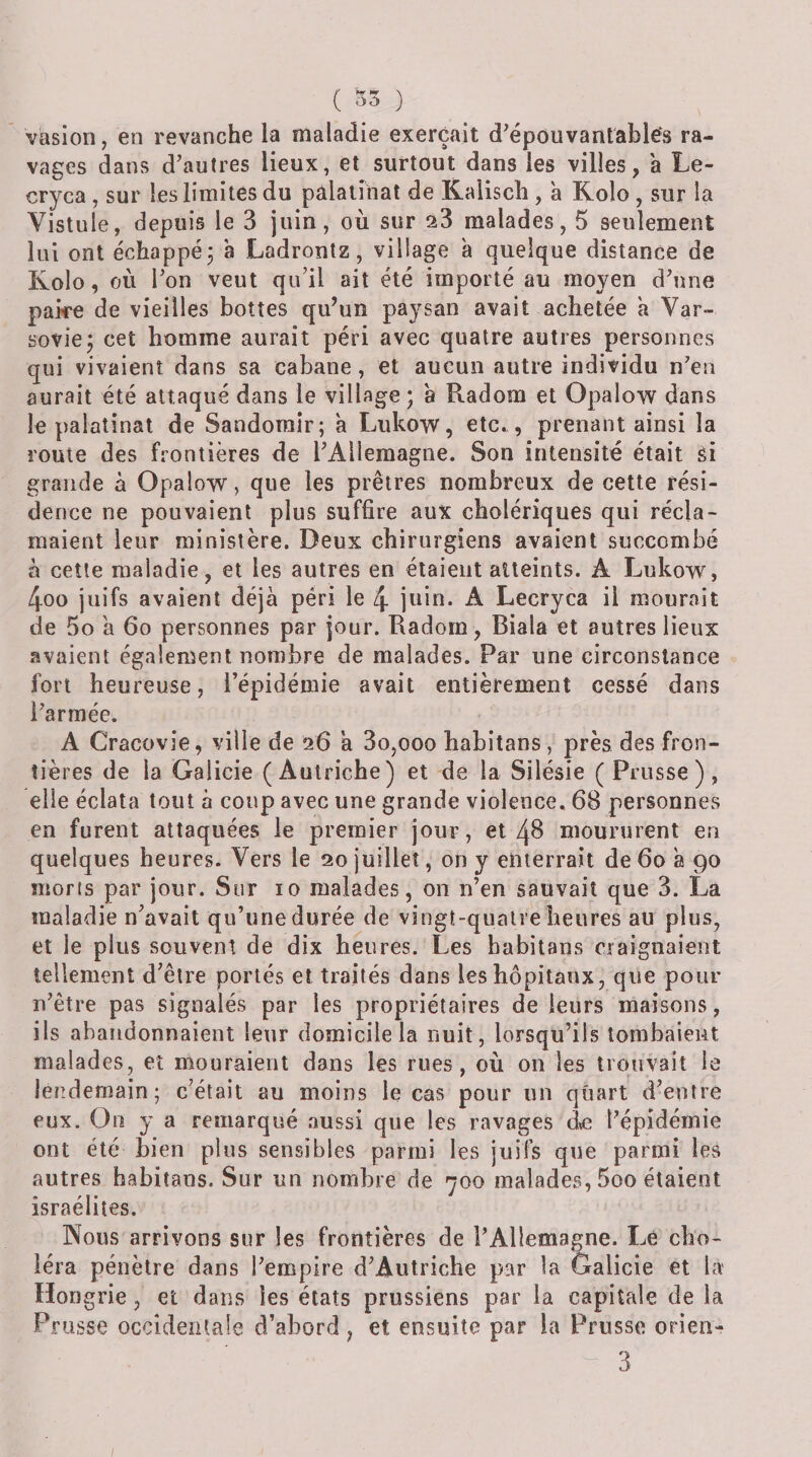 ( 35 ) vasioii, en revanche la maladie exerçait d^épouvantablés ra¬ vages dans d’autres lieux, et surtout dans les villes, a Le- cryca , sur les limites du pâlalînat de Kalisch , à Rolo , sur la Vistule, depuis le 3 juin, où sur aS malades, 5 seulement lui ont échappé j à Ladrontz, village a quelque distance de Kolo, où l’on veut qu’il ait été importé au moyen d’une pake de vieilles bottes qu’un paysan avait achetée a Var¬ sovie; cet homme aurait péri avec quatre autres personnes qui vivaient dans sa cabane, et aucun autre individu n’en aurait été attaqué dans le village; a Radom et Opalow dans le palatinat de Sandorair; h Lukow, etc^, prenant ainsi la roule des frontières de l’Allemagne. Son intensité était si grande à Opalow, que les prêtres nombreux de cette rési¬ dence ne pouvaient plus suffire aux cholériques qui récla¬ maient leur ministère. Deux chirurgiens avaient succombé à cette maladie, et les autres en étaient atteints. A Lukow, 4oo juifs avaient déjà péri le 4 juin. A Lecryca il mourait de 5o a 6o personnes par jour. Radom , Biala et autres lieux avaient également nombre de malades. Par une circonstance fort heureuse, l’épidémie avait entièrement cessé dans l’armée. A Cracovie, ville de 26 a 3o,ooo habitans, près des fron¬ tières de la Galicie (Autriche) et de la Silésie ( Prusse), elle éclata tout à coup avec une grande violence. 68 personnes en furent attaquées le premier jour, eimoururent en quelques heures. Vers le 20 juillet, on y enterrait de 60 h 90 morts par jour. Sur 10 malades, on n’en sauvait que 3. Là maladie n’avait qu’une durée de vingt-quatre heures au plus, et le plus souvent de dix heures. Les habitans craignaient tellement d’être portés et traités dans les hôpitaux, que pour n’être pas signalés par les propriétaires de leurs maisons, ils abandonnaient leur domicile la nuit, lorsqu’ils tombaient malades, et mouraient dans les rues, où on les trouvait le lendemain; c’était au moins le cas pour un quart d’entre eux. On y a remarqué aussi que les ravages àe l’épidémie ont été bien pins sensibles parmi les juifs que parmi les autres habitans. Sur un nombre de 700 malades, 5oo étaient Israélites. Nous arrivons sur les frontières de l’Allemagne. Le cho¬ léra pénètre dans l’empire d’Autriche par la Galicie et la Hon grie, et dans les états prussiens par la capitale de la Pr lisse occidentale d’abord, et ensuite par la Prusse orieii-