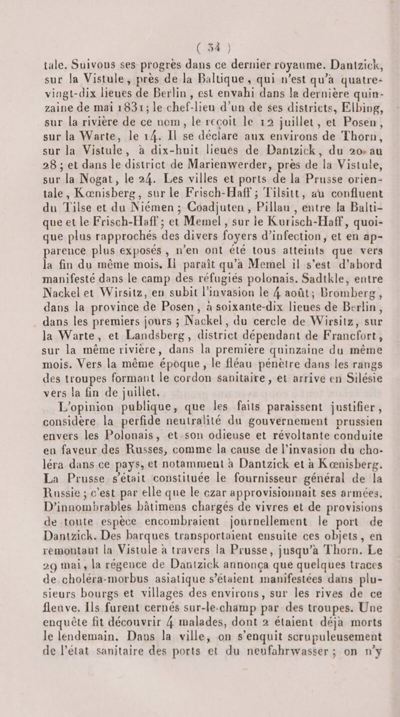 ( -■&gt;4 ) talc. Suivons ses progrès dans ce dernier royaume. Danlzick, sur la Vislule, près de la Baltique, qui n'est qu'à quatre- vingt-dix lieues de Berlin , est envahi dans la dernière quin¬ zaine de mai i83i; le chef-lieu d’un de ses districts, Elhing, sur la rivière de ce nom, le reçoit le 12 juillet , et Posen , sur la Warte, le i4- H se déclare aux environs de Thorii, sur la Vistule , à dix-huit lieues de Dantzick, du 20-au 28; et dans le district de Marienwerder, près de la Vistule, sur la Nogat, le 24. Les villes et ports de la Prusse orien¬ tale, Kœnisberg, sur le Frisch-HafF j Tilsilt, aU confluent du Tilse et du Niémen ‘ Goadjuteii, Pillau , entre la Balti¬ que et le Frisch-Haft'5 et Memel, sur le Kui isch-HalF, quoi¬ que plus rapprochés des divers foyers d’infection, et en ap¬ parence plus ex{)Osés , n’en ont été tous atteints que vers la fin du même mois. Il paraît qu’à Memel il s’est d’abord manifesté dans le camp des réfugiés polonais. Sadtkle, entre Nackel et Wirsitz, en subit l’invasion le 4 août; Bromberg, dans la province de Posen , à soixante-dix lieues de Berlin, dans les premiers jours ; Nackel, du cercle de Wirsitz, sur la Warte, et Landsberg, district dépendant de Francfort, sur la même rivière, dans la première quinzaine du même mois. Vers la même époque , le fléau pénètre dans les rangs des troupes formant le cordon sanitaire, et arrive en Silésie vers la fin de juillet. L’opinion publique, que les faits paraissent justifier, considère la perfide neutralité du gouvernement prussien envers les Polonais, et son odieuse et révoltante conduite en faveur des Russes, comme la cause de l’invasion du cho¬ léra dans ce pays, et notamment à Dantzick et à Kœnisberg. La Prusse s'était constituée le fournisseur général de la Russie ; c’est par elle que le czar approvisiomiait ses armées. D’innombrables bâtimens chargés de vivres et de provisions de toute espèce encombraient journellement le port de Dantzick. Des barques transportaient ensuite ces objets, en remontant la Vistule à travers la Prusse, jusqu’à Thorn. Le 29 mai, la régence de Danizick annonça que quelques traces de choléra-morbus asiatique s'étaient manifestées dans plu¬ sieurs bourgs et villages des environs, sur les rives de ce fleuve. Ils furent cernés sur-le-champ par des troupes. Une enquête fit découvrir 4 malades, dont 2 étaient déjà morts le lendemain. Dans la ville, on s’enquit scrupuleusement de l’état sanitaire des ports et du neufahrvvasser ; on n’y