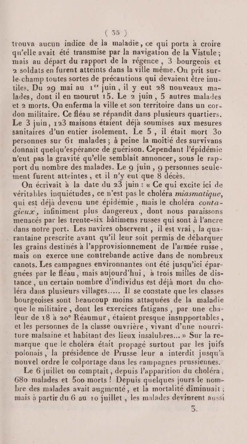 (■» ïe N .&gt;o ) trouva aucun indice de la maladie, ce qui porta à croire qu'elle avait été transmise par la navigation de la Vislule ; mais au départ du rapport de la régence , 3 bourgeois et 2 soldats en furent atteints dans la ville même. On prit sur- le champ toutes sortes de précautions qui devaient être inu¬ tiles. Du 29 mai au 1“ juin , il y eut 28 nouveaux ma¬ lades, dont il en mourut i5. Le 2 juin, 5 autres malades et 2 morts. On enferma la ville et son territoire dans un cor¬ don militaire. Ce fléau se répandit dans plusieurs quartiers. Le 3 juin, ï23 maisons étaient déjà soumises aux mesures sanitaires d’un entier isolement. Le 5 , il était mort 3o personnes sur 61 malades 3 à peine la moitié des survivans donnait quelqu’espérance de guérison. Cependant l’épidémie n’eut pas la gravité qu’elle semblait annoncer, sous le rap¬ port du nombre des malades. Le 9 juin , 9 personnes seule¬ ment furent atteintes, et il n’y eut que 8 décès. On écrivait à la date du 28 juin : « Ce qui excite ici de véritables inquiétudes, ce n’est pas le choléra miasmatique, qui est déjà devenu une épidémie , mais le choléra conta-- gieux\ infiniment plus dangereux , dont nous paraissons menacés par les trente-six bâtimens russes qui sont à l’ancre dans notre port. Les navires observent , il est vrai, la qua¬ rantaine prescrite avant qu’il leur soit permis de débarquer les grains destinés à l’approvisionnement de l’armée russe , mais on exerce une contrebande active dans de nombreux canots. Les campagnes environnantes ont été jusqu’ici épar¬ gnées par le fléau, mais aujourd’hui, à trois milles de dis¬ tance , un certain nombre d’individus est déjà mort du cho¬ léra dans plusieurs villages. Il se constate que les classes bourgeoises sont beaucoup moins attaquées de la maladie que le militaire , dont les exercices fatigans , par une cha¬ leur de 18 à 20° Réaumur, étaient presque insupportables, et les personnes de la classe ouvrière, vivant d’une nourri¬ ture malsaine et habitant des lieux insalubres... » Sur la re¬ marque que le choléra était propagé surtout par les juifs polonais, la présidence de Prusse leur a interdit jusqu’à nouvel ordre le colportage dans les caiij[)agnes prussiennes. Le 6 juillet on comptait, depuis l’apparition du choléra, 680 malades et 5oo morts ! Depuis quelques jours le nom¬ bre des malades avait augmenté, et la mortalité diminuait ; mais à partir du 6 au 10 juillet , les malades devinrent aussi 5.