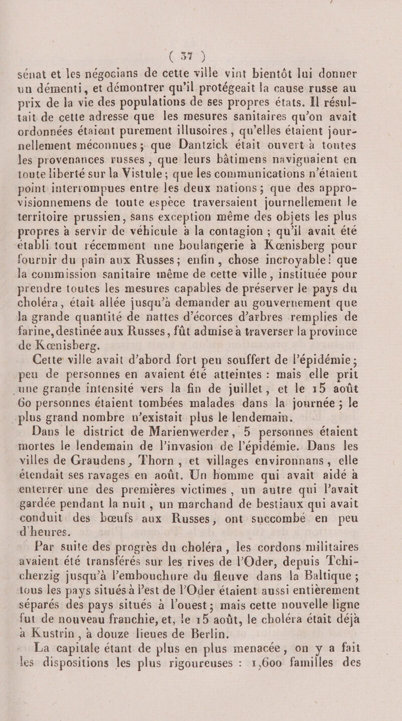sénat et les négocians de cette ville vint bientôt lui donner un démenti, et démontrer qu’il protégeait la cause russe au prix de la vie des populations de ses propres états. Il résul¬ tait de cette adresse que les mesures sanitaires qu’on avait ordonnées étaient purement illusoires, qu’elles étaient jour¬ nellement méconnues J que Dantzick était ouvert à toutes les provenances russes , que leurs bâtimens naviguaient en toute liberté sur la Vistnle ; que les communications n’étaient point interrompues entre les deux nations; que des appro- visionnemens de toute espèce traversaient journellement le territoire prussien, sans exception même des objets les plus propres a servir de véhicule à la contagion ; qu’il avait été établi tout récemment une boulangerie a Kœnisberg pour fournir du pain aux Russes; enfin, chose incroyable! que la commission sanitaire même de cette ville, instituée pour prendre toutes les mesures capables de préserver le pays du choléra, était allée jusqu’à demander au gouverrrement que la grande quantité de nattes d’écorces d’arbres remplies de farine,destinée aux Russes, fût admise à traverser la province de Kœnisberg. Cette ville avait d’abord fort peu souffert de l’épidémie; peu de personnes en avaient été atteintes : mais elle prit une grande intensité vers la fin de juillet, et le i5 août 6o personnes étaient tombées malades dans la journée ; le plus grand nombre n’existait plus le lendemain. Dans le district de Marienwerder, 5 personnes étaient mortes le lendemain de l’invasion de l’épidémie. Dans les villes de Graudens ^ Tliorn , et villages environnans , elle étendait ses ravages en août. Un homme qui avait aidé à enterrer une des premières victimes , un autre qui l’avait gardée pendant la nuit , un marchand de bestiaux qui avait conduit des bœufs aux Russes, ont succombé en peu d’heures. Par suite des progrès du choléra , les cordons militaires avaient été transférés sur les rives de l’Oder, depuis Tchi- cherzig jusqu’à l’embouchure du âeuve dans la Baltique; tous les pays situés à Fest de l’Oder étaient aussi entièrement séparés des pays situés à l’ouest ; mais celte nouvelle ligne fut de nouveau franchie, et, le i5 août, le choléra était déjà à Kustrin , à douze lieues de Berlin. La capitale étant de plus en plus menacée, on y a fait les dispositions les plus rigoureuses : i,6oo familles des