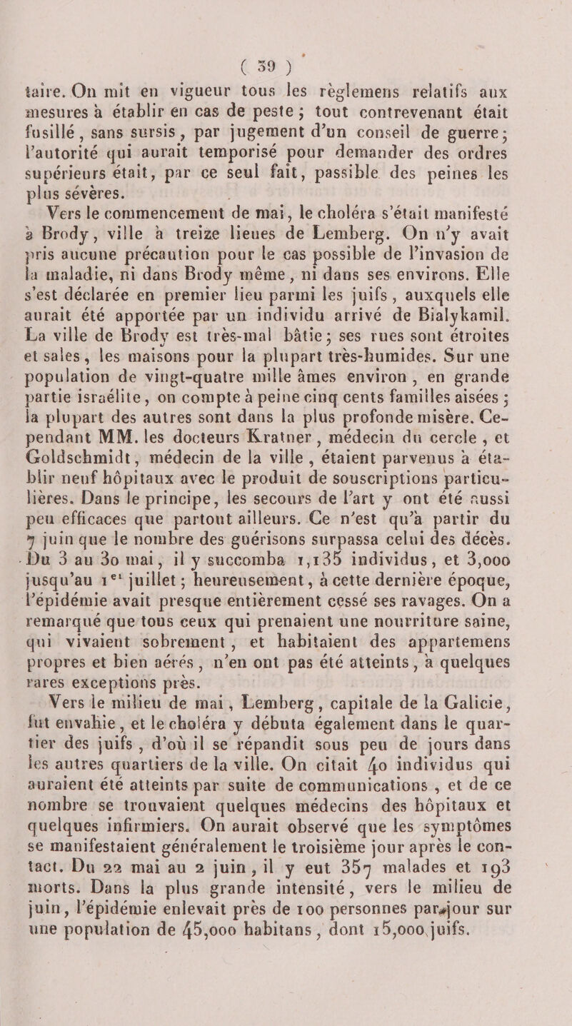 taire. On mit en vigueur tous les règlemens relatifs aux mesures à établir en cas de peste ; tout contrevenant était fusillé, sans sursis, par jugement d’un conseil de guerre; l’autorité qui aurait temporisé pour demander des ordres supérieurs était, par ce seul fait, passible des peines les plus sévères. Vers le commencement de mai, le choléra s’était manifesté 2 Brody, ville ’a treize lieues de Lemberg. On n’y avait ]iris aucune précaution pour le cas possible de Pinvasion de la maladie, ni dans Brody même, ni dans ses environs. Elle s’est déclarée en premier lieu parmi les juifs, auxquels elle aurait été apportée par un individu arrivé de Bialykamil. La ville de Brodv est très-mal bâtie; ses rues sont étroites et sales, les maisons pour la plupart très&gt;buraides. Sur une population de vingt-quatre mille âmes environ , en grande partie israélile, on compte â peine cinq cents familles aisées ; la plupart des autres sont dans la plus profonde misère. Ce¬ pendant MM. les docteurs Kratner , médecin du cercle , et Goldscbmiflt, médecin de la ville , étaient parvenus â éta¬ blir neuf hôpitaux avec le produit de souscriptions particu¬ lières. Dans le principe, les secours de l’art y ont été cussi peu efficaces que partout ailleurs. Ce n’est qu’à partir du ^ juin que le nombre des guérisons surpassa celui des décès. Du 3 au 3o mai, il y succomba ï,i35 individus, et 3,ooo jusqu’au juillet ; heureusement, à cette dernière époque, l’épidémie avait presque entièrement cessé ses ravages. On a remarqué que tous ceux qui prenaient une nourriture saine, qui vivaient sobrement , et habitaient des appartemens propres et bien aérés , n’en ont pas été atteints, a quelques rares exceptions près. Vers le milieu de mai, Lemberg, capitale de la Galicie, fut envahie, et le choléra y débuta également dans le quar¬ tier des juifs , d’où il se répandit sous peu de jours dans les autres quartiers de la ville. On citait \o individus qui auraient été atteints par suite de communications , et de ce nombre se trouvaiejit quelques médecins des hôpitaux et quelques infirmiers. On aurait observé que les symptômes se manifestaient généralement le troisième jour après le con¬ tact. Du 22 mai au 2 juin, il y eut 35^ malades et 193 morts. Dans la plus grande intensité, vers le milieu de juin, l’épidémie enlevait près de 100 personnes par^^jour sur une population de 45,000 habitans, dont i5,oooqüifs.