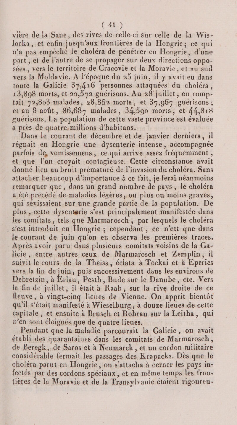 vîère de la Sane, des rives de celle-ci sur celle de la Wis* locka, et enfin jusqu'aux frontières de la Hongrie 5 ce qui n’a pas empêché le choléra de pénétrer en Hongrie, d’une part, et de l’autre de se propager sur deux directions oppo¬ sées, vers le territoire de Cracovie et la Moravie, et au sud vers la Moldavie. A l’époque du aS juin, il y avait eu dans toute la Galicie 37,416 personnes attaquées du choléra, 13,898 morts, et 20,572 guérisons. Au 28 juillet, on comp¬ tait 72,808 malades, 28,852 morts, et 87,967 guérisons; et au 8 août, 86,687 malades, 34,^90 morts, et 44?^^^ guérisons, La population de cette vaste province est évaluée à près de quatre millions d’habitans. Dans le courant de décembre et de janvier derniers, il régnait en Hongrie une dysenterie intense, accompagnée parfois dq, vomisseraens , ce qui arrive assez fréquemment, et que l’on croyait contagieuse. Cette circonstance avait donné lieu au bruit prématuré de l’invasion du choléra. Sans attacher beaucoup d’importance à ce fait, je ferai néanmoins remarquer que, dans un grand nombre de pays , le choléra a été précédé de maladies légères, ou plus ou moins graves, qui sévissaient sur une grande partie de la population. De plus , celte dysenterie s’est principalement manifestée dans les comitats, tels que Marmarosch, par lesquels le choléra s’est introduit en Hongrie ; cependant, ce n’est que dans le courant de juin qu’on en observa les premières traces. Après avoir paru dans plusieurs comitats voisins de la Ga- licie , entre autres ceux de Marmarosch et Zemplin, il suivit le cours de la Theiss, éclata à Tockai et à Eperies vers la fin de juin, puis successivement dans les environs de Debretzin, a Erlau, Peslh, Bude sur le Danube, etc. Vers la fin de juillet, il était a Raab, sur la rive droite de ce fleuve, à vingt-cinq lieues de Vienne. On apprit bientôt qu’il s’était manifesté a Wieselburg, à douze lieues de cette capitale , et ensuite à Brusch et Rohrau sur la Leilha , qui n’en sont éloignés que de quatre lieues. Pendant que la maladie parcourait la Galicie , on avait établi des quarantaines dans les comitats de Marmarosch, de Beregk, de Saros et a Neiimarck, et un cordon militaire considérable fermait les passages des Rrapacks. Dès que le choléra parut en Hongrie, on s’attacha h cerner les pays in¬ fectés par des cordons spéciaux, et en même temps les fron-^ bières de la Moravie et de la Transylvanie étaient rigoureu-