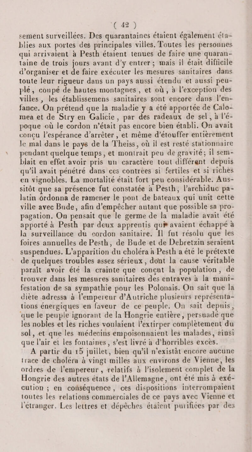 seiiient surveillées. Des quarantaines étaient également éia- Mies aux portes des principales villes. Toutes les personnes qui arrivaient à Pesth étaient tenues de faire une quaran¬ taine de trois jours avant d’y entrer ; mais il était difficile d’organiser et de faire exécuter les mesures sanitaires dans toute leur rigueur dans un pays aussi étendu et aussi peu- j&gt;lé, coupé de hautes montagnes , et où , a l’exception des villes , les établissemens sanitaires sont encore dans l’en¬ fance. On prétend que la maladie y a été apportée de Calo- mea et de Stry en Galicie , par des radeaux de sel, a l’é¬ poque où le cordon n’était pas encore bien établi. On avait conçu l’espérance d’arrêter, et même d’étouffer entièrement le mal dans le paye de la Theiss, où il est resté stationnaire pendant quelque temps, et monirait peu de gravité; il sem¬ blait en effet avoir pris un caractère tout différant depuis qu’il avait pénétré dans ces contrées si fertiles et si riches en vignobles. La mortalité était fort peu considérable. Aus¬ sitôt que sa présence fut constatée a Pesth, l’archiduc pa¬ latin ôrdonna de ramener le pont de bateaux qui unit cette ville avec Bnde, afin d’empêcher autant que possible sa pro¬ pagation. On pensait que le germe de la maladie avait été apportée Pesth par deux apprentis qui» avaient échappé a la surveillance du cordon sanitaire. 11 fut résolu que les foires annuelles de Pesth, de Bude et de Debretzin seraient suspendues. L’apparition du choléra a Pesth a été le prétexte de quelques troubles assez sérieux, dont la cause véritable ])araît avoir été la crainte que conçut la population , de trouver dans les mesures sanitaires des entraves à la niani- fesiation de sa sympathie pour les Polonais. On sait que la diète adressa à l’empereur d’Autriche plusieurs représenta¬ tions énergiques en faveur de ce peuple. On sait depuis, que le peuple ignorant de la Hongrie entière, persuadé que les nobles et les riches voulaient l’extirper complètement du sol, et que les médecins empoisonnaient les malades, ainsi que l’air et les fontaines, s’est livré a d’horribles excès. A partir du i5 juillet, bien qu’il n’existât encore aucune trace de choléra à vingt milles aux environs de Vienne, les ordres de l’empereur , relatifs à l’isolement complet de la Hongrie des autres étals de l’Allemagne, ont été mis à exé¬ cution ; en conséquence , ces dispositions interrompaient tontes les relations commerciales de ce pays avec Vienne et l’étranger. Les lettres et dépêches étaient puiifiées par des