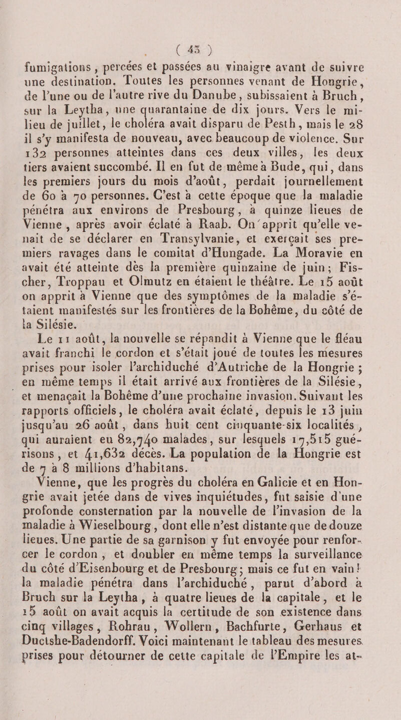 fumigations, percées et passées au vinaigre avant de suivre une destination. Toutes les personnes venant de Hongrie, de Tune ou de l’autre rive du Danube , subissaient à Bruch , sur la Leytha, une cruaranlaine de dix jours. Vers le mi¬ lieu de juillet, le choléra avait disparu de Peslh, mais le 28 il s’y manifesta de nouveau, avec beaucoup de violence. Sur i32 personnes atteintes dans ces deux villes, les deux tiers avaient succombé. Il en fut de même a Bude, qui, dans les premiers jours du mois d’août, perdait journellement de 60 a 70 personnes. C’est a cette époque que la maladie pénétra aux environs de Presbourg, a quinze lieues de Vienne , après avoir éclaté à Raab. On'apprit qu’elle ve¬ nait de se déclarer en Transylvanie, et exerçait ses pre¬ miers ravages dans le comitat d’Hungade. La Moravie en avait été atteinte dès la première quinzaine de juin; Fis¬ cher, Troppau et Olmulz en étaient le théâtre. Le i5 août on apprit à Vienne que des symptômes de la maladie s’é¬ taient manifestés sur les frontières de la Bohême, du côté de la Silésie. Le II août, la nouvelle se répandit à Vienne que le fléau avait franchi le cordon et s’était joué de toutes les mesures prises pour isoler l’archiduché d’Autriche de la Hongrie ; en même temps il était arrivé aux frontières de la Silésie, et menaçait la Bohême d’une prochaine invasion. Suivant les rapports officiels, le choléra avait éclaté, depuis le i3 juin jusqu’au 26 août, dans huit cent cinquante-six localités , qui auraient eu 82,740 malades, sur lesquels i7,5i5 gué¬ risons, et 4i)B32 décès. La population de la Hongrie est de 7 à 8 millions d’habitans. Vienne, que les progrès du choléra en Galicie et en Hon¬ grie avait jetée dans de vives inquiétudes, fut saisie d’une profonde consternation par la nouvelle de l’invasion de la maladie à Wieselbourg, dont elle n’est distante que de douze lieues. Une partie de sa garnison y fut envoyée pour renfor¬ cer le cordon , et doubler en même temps la surveillance du côté d’Eisenbourg et de Presbourg; mais ce fut en vainî la maladie pénétra dans l’archiduché, parut d’abord k Bruch sur la Leytha , à quatre lieues de la capitale, et le i5 août on avait acquis la certitude de son existence dans cinq villages, Rohrau , Wollern , Bachfurte, Gerhaus et Duclshe-Badendorff. Voici maintenant le tableau des mesures, prises pour détourner de cette capitale de l’Empire les at-