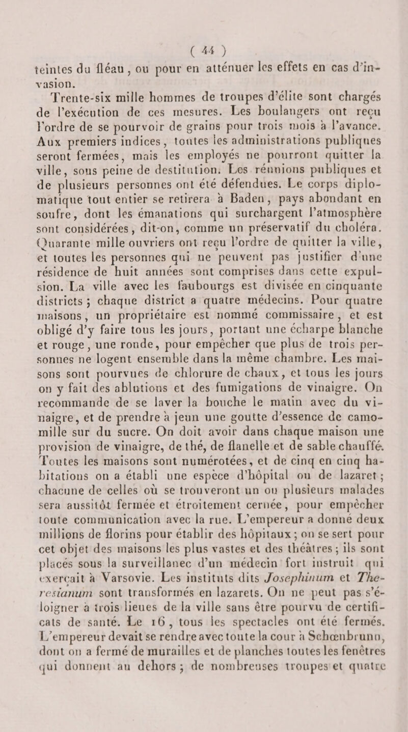 ( 4-4 ) teintes du fléau , ou pour en atténuer les effets en cas dfln- rasion. Trente-six mille hommes de troupes d’élite sont chargés de l’exécution de ces mesures. Les boulangers ont reçu l’ordre de se pourvoir de grains pour trois mois a l’avance. Aux premiers indices, toutes les administrations publiques seront fermées, mais les employés ne pourront quitter la ville, sous peine de destitution. Les réunions publiques et de plusieurs personnes ont été défendues. Le corps diplo¬ matique tout entier se retirera à Baden, pays abondant en soufre, dont les émanations qui surchargent l’atmosphère sont considérées, dit-on, comme un préservatif du choléra. L^uarante mille ouvriers ont reçu l’ordre de quitter la ville, et toutes les personnes qui ne peuvent pas justifier d’une résidence de huit années sont comprises dans cette expul¬ sion. La ville avec les faubourgs est divisée en cinquante districts ; chaque district a quatre médecins. Pour quatre maisons, un propriétaire est nommé commissaire, et est obligé d’y faire tous les jours, portant une écharpe blanche et rouge, une ronde, pour empêcher que plus de trois per¬ sonnes ne logent ensemble dans la même chambre. Les mai¬ sons sont pourvues de chlorure de chaux, et tous les jours on y fait des ablutions et des fumigations de vinaigre. On recommande de se laver la bouche le malin avec du vi¬ naigre, et de prendre a jeun une goutte d’essence de camo¬ mille sur du sucre. On doit avoir dans chaque maison une provision de vinaigre, de thé, de flanelle et de sable chauffé. Toutes les maisons sont numérotées, et de cinq en cinq ha¬ bitations on a établi une espèce d’hôpital ou de lazaret ; chacune de celles où se trouveront un ou plusieurs malades sera aussilô-t fermée et étroitement cernée, pour empêcher toute communication avec la rue. L’empereur a donné deux millions de florins pour établir des hôpitaux ; on se sert pour cet objet des maisons les plus vastes et des théâtres-, ils sont })lacés sous la surveülanec d’un médecin fort instruit qui exerçait a Varsovie. Les instituts dits Josephinum et The- resianuni sont transformés en lazarets. On ne peut pas s’é¬ loigner à trois lieues de la ville sans être pourvu de certifi¬ cats de santé. Le i6, tous les spectacles ont été fermés. L’empereur devait se rendi^e avec totite la cour \\ Schœiibrunu, dont ou a fermé de murailles et de planches toutes les fenêtres qui donnent an dehors ; de nombreuses troupes et quatre