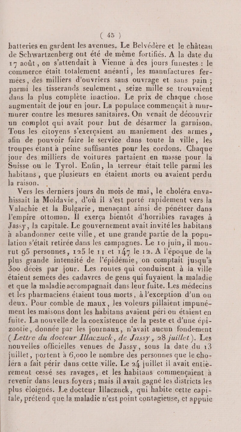 batteries en gardent les avenues. Le Belvédère et le château de Schwartzenberg ont été de même fortifiés. A la date du ï'j août, on s’attendait à Vienne à des jours funestes : le commerce était totalement anéanti, les manufactures fer¬ mées, des milliers d'ouvriers sans ouvrage et sans pain; parmi les tisserands seulement , seize mille se trouvaient dans la plus complète inaction. Le prix de chaque chose augmentait de jour en jour. La populace commençait a mur¬ murer contre les mesures sanitaires. On venait de découvrir un complot qui avait pour but de désarmer la garnison. Tous les citoyens s’exercaient an maniement des armes , afin de pouvoir faire le service dans toute la ville, les troupes étant à peine suffisantes pour les cordons. Chaque jour des milliers de voitures partaient en masse pour la Suisse ou le Tyrol. Enfin, la terreur était telle parmi les habilans , que plusieurs en étaient morts ou avaient perdu la raison. . Vers les derniers jours du mois de mai, le choléra enva¬ hissait la Moldavie, d’où il s’est porté rapidement vers la Valachie et la Bulgarie, menaçant ainsi de pénétrer dans l’empire ottoman. II exerça bientôt d’horribles ravages à Jassy, la capitale. Le gouvernement avait invité les habitans h abandonner celte ville, et une grande partie de la popu¬ lation s’était retirée dans les campagnes. Le lo juin, il mou¬ rut 95 personnes, 125 le 11 et 147 le 12. A l’époque de la plus grande intensité de Tépidémie, on comptait jusqu’à 3oo décès par jour. Les roules qui conduisent à la ville étaient semées des cadavres de gens qui fuyaient la maladie et que la maladie accompagnait dans leur fuite. Les médecins et les pharmaciens étaient tous morts, à l’exception d’un ou deux. Pour comble de maux, les voleurs pillaient impuné¬ ment les maisons dont les habitans avaient péri ou étaient en fuite. La nouvelle de la coexistence de la peste et d’une épi¬ zootie, donnée par les journaux, n’avait aucun fondement {Lettre du docteur lllaczuck ^ de Jassy, 28 juillet'). Les nouvelles officielles venues de Jassv, sous la date du i3 4/ ^ juillet, po.rtent à 6,000 le nombre des personnes que le cho¬ iera a fait périr dans cette ville. Le 24 juillet il avait eriiiè- .rement cessé ses ravages, et les habitans commençaient à revenir dans leurs foyers 5 mais il avait gagné les districts les plus éloignés. Le docteur lîlaczuck, qui habite cette capi¬ tale, prétend que la maladie n’est point contagieuse, et appuie