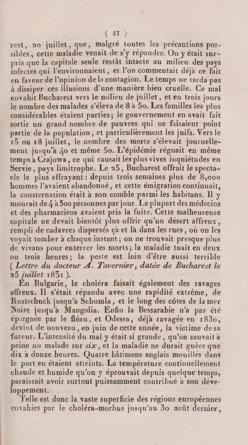 rest, 20 juillet, que, malgré toutes les précautions pos¬ sibles, celle maladie venait de s’y répandre. On y était sur¬ pris que la capitale seule restât intacte au milieu des pays infectés qui l’environnaient, et l’on commentait déjà ce fait en faveur de l’opinion de la contagion. Le temps ne tarda pas à dissiper ces illusions d’une manière bien cruelle. Ce mal envahit Bucharest vers le milieu de juillet, et en trois jours le nombre des malades s’éleva de 8 à 5o. Les familles les plus considérables étaient parties; le gouvernement en avait fait sortir un grand nombre de pauvres qui ne faisaient point partie de la population, et particulièrement les juifs. Vers le i5 ou i8 juillet, le nombre des morts s’élevait journelle¬ ment jusqu’à 4o 6t même 5o. L’épidémie régnait en même temps à Crajo'wa, ce qui causait les plus vives inquiétudes en Servie, pays limitrophe. Le 25, Bucharest offrait le specta¬ cle le plus effrayant : depuis trois semaines plus de 8,ooo hommes l’avaient abandonné, et cette émigration continuait, la consternation étÊjit à son comble parmi les habitans. Il y mourait de t\ à 5oo personnes par jour. La plupart des médecins et des pharmaciens avaient pris la fuite. Cette malheureuse capitale ne devait bientôt plus offrir qu’un désert affreux, rempli de cadavres dispersés ça et là dans les rues, où on les voyait tomber à chaque instant ; on ne trouvait presque plus de vivans pour enterrer les morts; la maladie tuait en deux ou trois heures; la peste est loin d’être aussi terrible ( Lettre du docteur Tcwernier, datée de Bucharest le 25 juillet i85i ). En Bulgarie, le choléra faisait également des ravages affreux. Il s’était répandu avec une rapidité extrême, de Ruslschuck jusqu’à Scliumla, et le long des côtes de la mer IXoire jusqu’à Mangolia. Enfin la Be.ssarabie n’a pas été épargnée par le fléau, et Odessa, déjà ravagée en i83o, devint de nouveau , en juin de cette annéela victime de sa fureur. L’intensité du mal y était si grande , qu’on sauvait à peine malade sur sijCj et la maladie ne durait guère que dix à douze heures. Quatre bâtiraens anglais mouillés dans le port en étaient atteints. La température continuellement chaude et humide qu’on y éprouvait depuis quelque temps, paraissait avoir surtout puissamment contribué à son déve¬ loppement. Telle est donc la vaste superficie des régions européennes envahies par le choléra-morbus jusqu’au 3o août dernier,