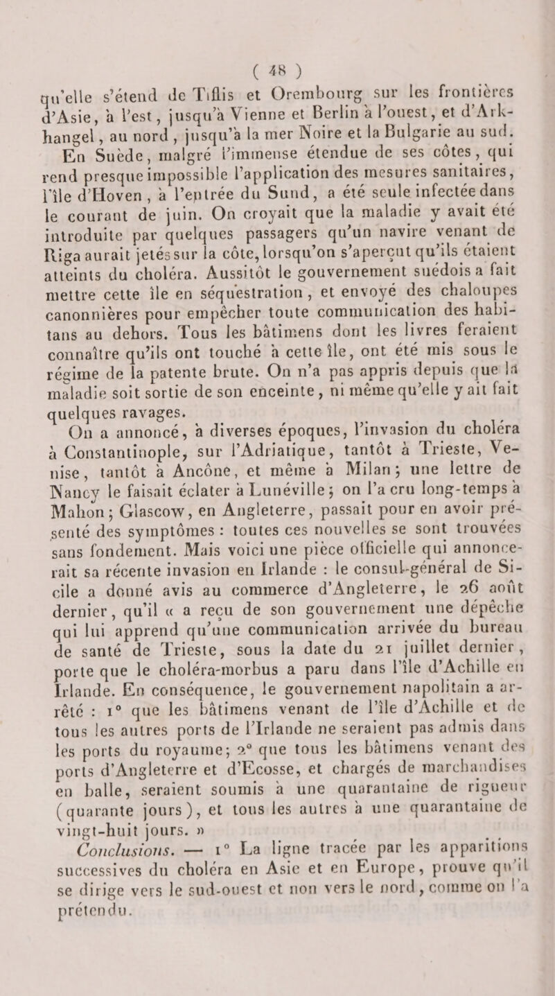 ( ) qu’elle s’étend de Tiûis et Orembourg^ sur les frontières d’Asie, a l’est, jusqu’à Vienne et Berlin a l’ouest, et d’Ark- hangel, au nord , jusqu’à la mer Noire et la Bulgarie au sud. En Suède, malgré l’immense étendue de ses côtes, qui rend presque impossible l’application des mesures sanitaires, l’île d’Hoven, a l’eplrée du Suud, a été seule infectée dans le courant de juin. On croyait que la maladie y avait été introduite par quelques passagers qu’un navire venant de Riga aurait jetés sur la côte, lorsqu’on s’aperçut qu’ils étaient atteints du clioléra. Aussitôt le gouvernement suédois a fait mettre cette île en séquestration , et envoyé des chaloupes canonnières pour empêcher toute cominunicalion des habi- îans au dehors. Tous les bâlimens dont les livres feraient connaître qu’ils ont touché a cette île, ont été mis^ sous le régime de la patente brute. On n’a pas appris depuis que 1.1 maladie soit sortie de son enceinte , ni même qu’elle y ail fait quelques ravages. On a annoncé, a diverses époques, l’invasion du choléra à Constantinople, sur l’Adriatique, tantôt à Trieste, Ve¬ nise, tantôt a Ancône, et même a Milan; une lettre de Nancy le faisait éclater a Lunéville; on l’a cru long-temps a Mahon; Glascow, en Angleterre, passait pour en avoir pré¬ senté des symptômes : toutes ces nouvelles se sont trouvées sans fondement. Mais voici une pièce otficielle qui annonce¬ rait sa récente invasion en Irlande : le consul-général de Si¬ cile a donné avis au commerce d’iVngleîerre, le 9.6 août dernier, qu’il « a reçu de son gouvernement une dépêche qui lui apprend qu’une communication arrivée du bureau de santé de Trieste, sous la date du 21 juillet dernier, porte que le choléra-morbus a paru dans l’île d’Achille en Irlande. En conséquence, le gouvernement napolitain a ar¬ rêté : 1° que les bâtiraens venant de l’île d’Achille et do tous les autres ports de l’Irlande ne seraient pas admis dans les ports du royaume; 2® que tous les bâtimens venant des ports d’Angleterre et d’Ecosse, et chargés de marchandises en balle, seraient soumis a une quarantaine de rigueur (quarante jours), et tous les autres a nue quarantaine de vingt-huit jours. » Conclusions. — 1“ La ligne tracée par les apparitions successives du choléra en Asie et en Europe, prouve qu il se dirige vers le sud-ouest et non vers le nord, comme on ! a préten du.