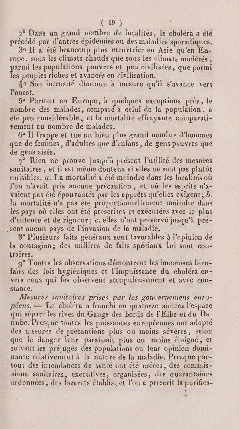 Dans un grand nombre de localités, le choléra a été précédé par d’autres épidémies ou des maladies sporadiques. Il a été beaucoup plus meurtrier en Asie qu’en Eu¬ rope, sous les climats chauds que sous les climats modérés , parmi les populations pauvres et peu civilisées, que parmi les peuples riches et avancés en civilisation. Son intensité diminue à mesure qu’il s’avance vers l’ouest. 5° Partout en Europe, 'a quelques exceptions près, le nombre des malades, comparé à celui de la population, a été peu considérable, et la mortalité effrayante comparati¬ vement au nombre de malades, 6® Il frappe et tue un bien plus grand nombre d’hommes que de femmes , d’adultes que d’eiifans, de gens pauvres que de gens aisés. Rien ne prouve jusqu’à présent Futilité des mesures sanitaires, et il est même douteux si elles ne sont pas plutôt nuisibles, a, La mortalité a été moindre dans les localités où l’on n’avait pris aucune précaution , et où lés esprits n’a¬ vaient pas été épouvantés par les apprêts qu’elles exigent; h, la mortalité n’a pas été proportionnellement moindre dans les pays où elles ont été prescrites et exécutées avec le plus d’entente et de rigueur; c. elles n’ont préservé jusqu’à pré¬ sent aucun pays de l’invasion de la maladie. 8° Plusieurs faits généraux sont favorables à l’opinion de la contagion; des milliers de faits spéciaux lui sont con¬ traires. 9° Toutes les observations démontrent les immenses bien¬ faits des lois hygiéniques et l’impuissance du choléra en-- vers ceux qui les observent scrupuleusement et avec con¬ stance. Mesures sanitaires prises par tes gouvernemens euro¬ péens, Le choléra a franchi en quatorze années l’espace qui sépare les rives du Gange des bords de FElbe et du Da¬ nube. Presque toutes les puissances européennes ont adopté des mesures de précautions plus ou moins sévères, selon que le danger leur paraissait plus ou moins éloigné, et suivant les préjugés des populations ou leur opinion domi¬ nante relativement à la nature de la maladie. Presque par¬ tout des intendances de santé ont été créées, des commis¬ sions sanitaires, exécutives, organiséesj des quarantaines ordonnées, des lazarets établis, et l’on a prescrit lapurifica-