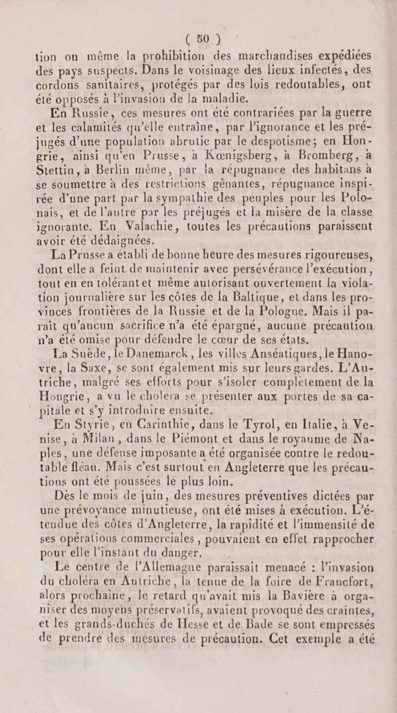( SO ) ' lion ou tucnie la prohibition des marchandises expédiées des pays suspects. Dans le voisinage des lieux infectés, des cordons sanitaires, ))rotégés par des lois redoutables, ont été opposés à rinvaslou de la maladie. En Russie, ces mesures ont été contrariées par la guerre et les calamités qu’elle entraîne, par l’ignorance et les pré¬ jugés d’une population abrutie par le despotisme; en Hon¬ grie, ainsi qu’en Prusse, a Kœnigsberg, a Bromberg, à Slettin, 'a Berlin même, [»ar la ré|)ugnan(e des habitans à se soumettre a des restrictions gênantes, répugnance inspi¬ rée d’une part par la sympathie des peuples pour les Polo¬ nais, et de l’autre par les préjugés et la misère de la classe ignorante. En Valachie, toutes les précautions paraissent avoir été dédaignées. La Prusse a établi de bonne heure des mesures rigoureuses, dont elle a feint de maintenir avec persévérance l’exécution , tout en en tolérant et même autorisant ouvertement la viola¬ tion journalière sur les côtes de la Baltique, et dans les pro¬ vinces frontières de la Russie et de la Pologne. Mais il pa¬ raît qu’aucun sncrifice n’a été épargné, aucune précaution n’a été omise pour défendre le cœur de ses états. La Suède, le Danemarck , les villes Anséatiques, le Hano¬ vre, la vSaxe, se sont également mis sur leurs gardes. L’Au¬ triche, malgré ses efforts pour s’isoler complclement de la Hongrie, a vu le choiera présenter aux portes de sa ca- ' pitale et s’y introduire ensuite. En Styrie, en Carinthic, dans le Tyrol, en Italie, a Ve¬ nise, à Milan , dans le Piémont et dans le royaume de Na¬ ples, une défense imposante a été organisée contre le redou¬ table fléau. Mais c’est surtout en Angleterre que les précau¬ tions ont été poussées le plus loin. Dès le mois de juin, des mesures préventives dictées par une prévoyance minutieuse, ont été mises à exécution. L’é¬ tendue des côtes d’Angleterre, la rapidité et l’immensité de ses opérations commerciales, pouvaient en effet rapprocher pour elle l’instant du danger. Le centre de rAllemagnc paraissait menacé : l’invasion du choléra en Autriche, la tenue de la foire de Francfort, alors prochaine, le retard qu’avait mis la Bavière à orga¬ niser des moyens préservatifs, avaient provoqué des craintes, et les grands-duchés de Hesse et de Bade se sont empressés de prendre des mesures de précaution. Cet exemple a été