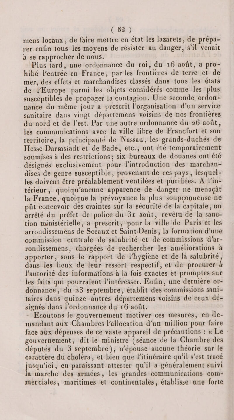 ( ) mens locaux, de faire mettre en état les lazarets, de prépa¬ rer enfin tous les moyens de résister au danger, s’il venait à se rapprocher de nous. Plus tard, une ordonnance du roi, du i6 août, a pro¬ hibé l'entrée en France, parles frontières de terre et de mer, des effets et marchandises classés dans tous les états de TEurope parmi les objets considérés comme les plus susceptibles de propager la contagion. Une seconde ordon¬ nance du même jour a prescrit l’organisation d’un service sanitaire dans vingt départeraens voisins de nos frontières du nord et de l’est. Par une autre ordonnance du 26 août, les communications avec la ville libre de Francfort et son territoire, la principauté de IXassau, les grands-duchés de Hesse-Darmstadt et de Bade, etc., ont été temporairement soumises à des restrictions; six bureaux de douanes ont été désignés exclusivement pour rinlrodnction des marchan¬ dises de genre susceptible, provenant de ces pays, lesquel¬ les doivent être préalablement ventilées et purifiées. A l’in¬ térieur, quoiqu’aucune apparence de danger )ie menaçât la France, quoique la prévoyance la plus soupçonneuse ne pût concevoir des craintes sur la sécurité de la capitale, un arrêté du préfet de police du 3i août, revêtu de la sanc¬ tion ministérielle, a prescrit, pour la ville de Paris et les arrondisseiiiens de Sceaux et Saint-Denis, la formation d’une commission centrale de salubrité et de commissions d’ar- rondissemens, chargées de rechercher les améliorations a apporter, sous le rapport de l’hygiène et de la salubrité, dans les lieux de leur ressort respectif, et de procurer à l’autorité des informations a la fois exactes et promptes sur les faits qui pourraient l’intéresser. Enfin, une dernière or¬ donnance, du 23 septembre, établit des commissions sani¬ taires dans quinze autres départemens voisins de ceux dé¬ signés dans Tordonnance du 16 août. ' Ecoutons le gouvernement motiver ces mesures, en de¬ mandant aux Chambres l’allocation d’un million pour faire face aux dépenses de ce vaste appareil de précautions : a Le gouvernement, dit le ministre (séance de la Chambre des députés du 3 septembre), n’épouse aucune théorie sur le caractère du choléra, et bien que l’itinéraire qu’il s’est tracé jusqu’ici, en paraissant attester qu’il a généralement suivi la marche des armées, les grandes communications com¬ merciales, maritimes et continentales, établisse une forte