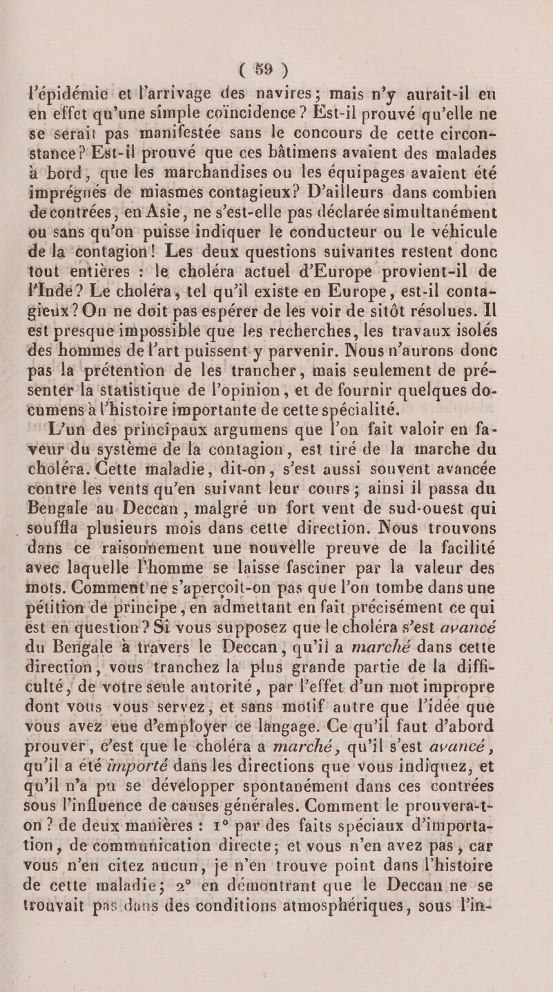 ( ^9 ) ^épidémie et Tarrivage des navires; mais n’y aurait-il en en effet qu’une simple coïncidence? Est-il prouvé qu’elle ne se serait pas manifestée sans le concours de cette circon¬ stance? Est-il prouvé que ces bâtimens avaient des malades a bord, que les marchandises ou les équipages avaient été imprégnés de miasmes contagieux? D’ailleurs dans combien de contrées, en Asie, ne s’est-elle pas déclarée simultanément ou sans qu’on puisse indiquer le conducteur ou le véhicule de la contagion! Les deux questions suivantes restent donc tout entières : le choléra actuel d’Europe provient-il de i’Indé? Le choléra, tel qu’il existe en Europe, est-il conta¬ gieux? On ne doit pas espérer de les voir de sitôt résolues. Il est presque impossible que les recherches, les travaux isolés des hommes de l’art puissent y parvenir. Nous n’aurons donc pas la prétention de les trancher, mais seulement de pré¬ senter la statistique de l’opinion, et de fournir quelques do- cumens a l’histoire importante de cette spécialité. L’un des principaux argumens que l’on fait valoir en fa¬ veur du système de la contagion, est tiré de la marche du choléra. Cette maladie, dit-on, s’est aussi souvent avancée contre les vents qu’en suivant leur cours ; ainsi il passa du Bengale au Deccan , malgré un fort vent de sud-ouest qui souffla plusieurs mois dans Cette direction. Nous trouvons dans ce raisonnement une nouvelle preuve de la facilité avec laquelle l’homme se laisse fasciner par la valeur des mots. Comment’ne s’aperçoit-on pas que l’on tombe dans une pétition de principe, en admettant en fait précisément ce qui est en question? Si vous supposez que le choléra s’est as^ancé du Bengale à travers le Deccan, qu’iî a marché dans cette direction, vous tranchez la plus grande partie de la diffi¬ culté, de votre seule autorité, par l’effet d’un mot impropre dont vous vous servez, et sans motif autre que l’idée que vous avez eue d’employer ce langage. Ce qu’il faut d’abord prouver, c’est que le choléra a marché, qu’il s’est avancé, qu’il a été importé dans les directions que vous indiquez, et qu’il n’a pu se développer spontanément dans ces contrées sous l’influence de causes générales. Comment le prouvera-t- on ? de deux manières : i® par des faits spéciaux d’importa¬ tion, de communication directe; et vous n’en avez pas , car vous n’en citez aucun, je n’en trouve point dans l’histoire de cette maladie; a® en démontrant que le Deccan ne se trouvait pas dans des conditions atmosphériques, sous l’in-