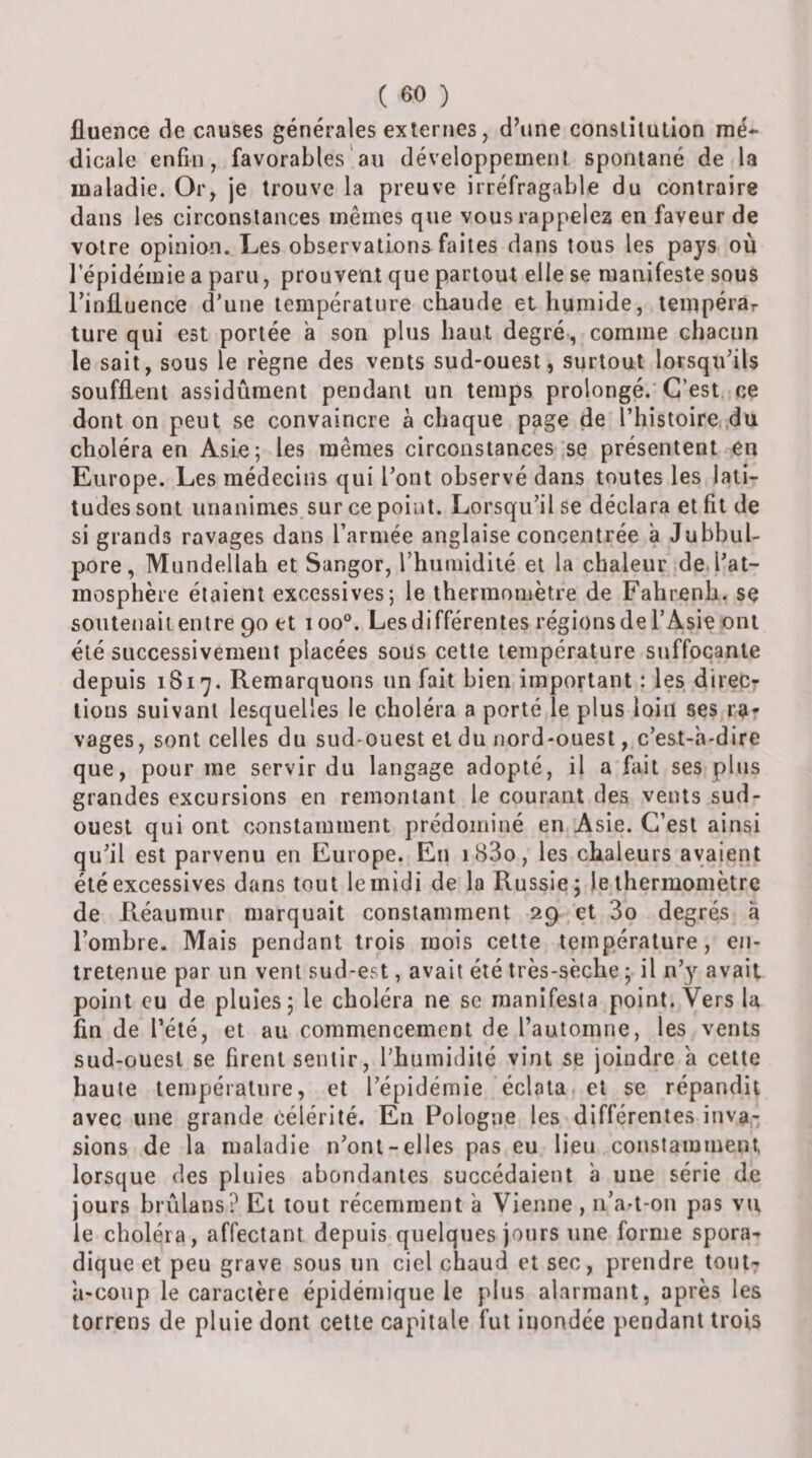 fluence de causes générales externes, d\ine constitution mé* dicale enfin, favorables'au développement spontané de la maladie. Or, je trouve la preuve irréfragable du contraire dans les circonstances mêmes que vous rappelez en faveur de votre opinion. Les observations faites dans tous les pays où l’épidémie a paru, prouvent que partout elle se manifeste sous rinfluence d’une température chaude et humide, tempérar ture qui est portée a son plus haut degré, comme chacun le sait, sous le règne des vents sud-ouest, surtout lorsqu’ils soufflent assidûment pendant un temps prolongé. C’est ce dont on peut se convaincre à chaque page de l’histoire du choléra en Asie; les mêmes circonstances se présentent en Europe. Les médecins qui l’ont observé dans toutes les lati¬ tudes sont unanimes sur ce point. Lorsqu’il se déclara et fît de si grands ravages dans l’armée anglaise concentrée a Jubbul- pore, Mundellah et Sangor, l’humidité et la chaleur de l’at¬ mosphère étaient excessives; le thermomètre de Fahrenh. se soutenait entre 90 et 100°. Lesdifférentes régionsdel’Asie ont été successivement placées sous cette température suffocante depuis 1817. Remarquons un fait bien important : les direc¬ tions suivant lesquelles le choléra a porté le plus loin ses ra¬ vages, sont celles du sud-ouest et du nord-ouest, c’est-à-dire que, pour me servir du langage adopté, il a fait ses plus grandes excursions en remontant le courant des vents sud- ouest qui ont constamment prédominé en Asie. C’est ainsi qu’il est parvenu en Europe. En i83o, les chaleurs avaient été excessives dans tout lemidi de la Russie; le thermomètre de Réauraur marquait constamment 29 et 3o degrés à l’ombre. Mais pendant trois mois cette température, en¬ tretenue par un vent sud-est, avait été très-sèche ; il n’y avait point eu de pluies; le choléra ne se manifesta point. Vers la fin de l’été, et au commencement de rautomne, les vents sud-ouest se firent sentir, l’humidité vint se joindre à cette haute température, et l’épidémie éclata et se répandit avec une grande célérité. En Pologne les différentes inva¬ sions de la maladie n’ont-elles pas eu lieu constamment lorsque des pluies abondantes succédaient à une série de jours brûlans? Et tout récemment à Vienne , ii’art-on pas vu le choléra, affectant depuis quelques jours une forme spora^ dique et peu grave sous un ciel chaud et sec, prendre tout- à-coup le caractère épidémique le plus alarmant, après les torrens de pluie dont cette capitale fut inondée pendant trois