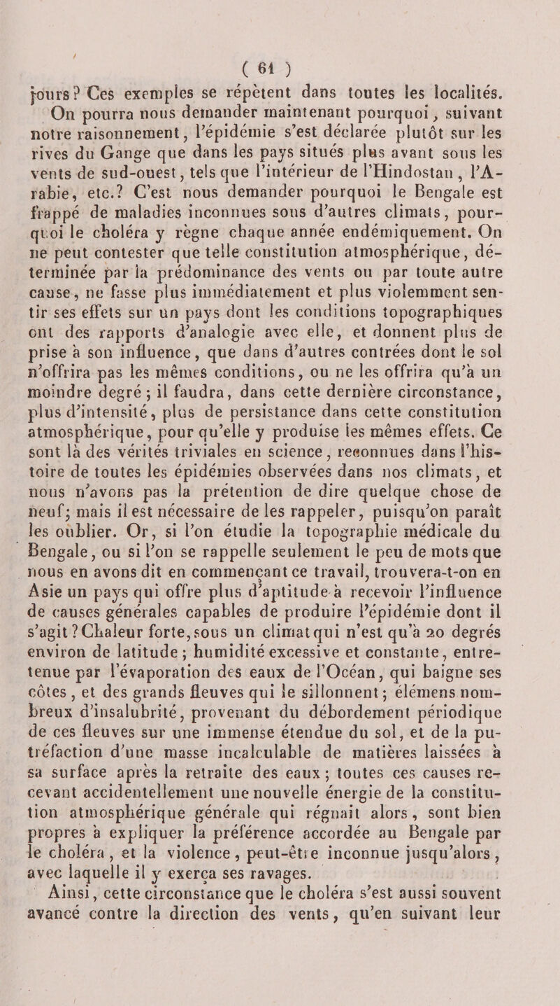jours? Ces exemples se répètent dans toutes les localités. On pourra nous demander maintenant pourquoi, suivant notre raisonnement, l’épidémie s’est déclarée plutôt sur les rives du Gange que dans les pays situés plus avant sous les vents de sud-ouest, tels que l’intérieur de l’Hindostan , TA- rabie, etc.? C’est nous demander pourquoi le Bengale est frappé de maladies inconnues sons d’autres climats, pour¬ quoi le choléra y règne chaque année endémiquement. On ne peut contester que telle constitution atmosphérique, dé¬ terminée par ia prédominance des vents on par toute autre cause, ne fasse plus immédiatement et plus violemment sen¬ tir ses effets sur un pays dont les conditions topographiques ont des rapports d’analogie avec elle, et donnent plus de prise à son influence, que dans d’autres contrées dont le sol n’offrira pas les mêmes conditions, ou ne les offrira qu’a un moindre degré; il faudra, dans cette dernière circonstance, plus d’intensité, plus de persistance dans cette constitution atmosphérique, pour qu’elle y produise les mêmes effets. Ce sont là des vérités triviales en science, reeonniies dans l’his¬ toire de toutes les épidémies observées dans nos climats, et nous n’avons pas la prétention de dire quelque chose de neuf; mais il est nécessaire de les rappeler, puisqu’on paraît les oublier. Or, si l’on étudie ia topographie médicale du Bengale, ou si l’on se rappelle seulement le peu de mots que nous en avons dit en commençant ce travail, trouvera-l-on en Asie un pays qui offre plus d’aptitude à recevoir l’influence de causes générales capables de produire l’épidémie dont il s’agit ? Chaleur forte, sous un climat qui n’est qu’à 20 degrés environ de latitude; humidité excessive et constante, entre¬ tenue par l’évaporation des eaux de l’Océan, qui baigne ses côtes , et des grands fleuves qui le sillonnent; élémens nom¬ breux d’insalubrité, provenant du débordement périodique de ces fleuves sur une immense étendue du sol, et de la pu¬ tréfaction d’une masse incalculable de matières laissées à sa surface après la retraite des eaux ; toutes ces causes re¬ cevant accidentellement une nouvelle énergie de la constitu¬ tion atmosphérique générale qui régnait alors, sont bien propres à expliquer la préférence accordée au Bengale par le choléra, et la violence, peut-être inconnue jusqu’alors, avec laquelle il y exerça ses ravages. Ainsi, cette circonstance que le choléra s’est aussi souvent avancé contre la direction des vents, qu’en suivant leur