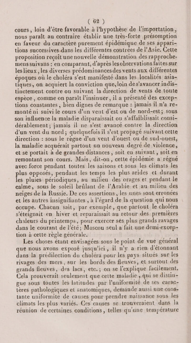 ( 02 ) cours, loin d’être favorable à Phypothèse de Piraportation, nous paraît au contraire établir une très-forte présomption en faveur du caractère purement épidémique de ses appari¬ tions successives dans les différentes contrées de PAsie. Cette proposition reçoit une nouvelle démonstration des rapprocbe- menssuivans : en comparant, d’après lesobservations faites sur les lieux, les diverses prédominances des vents aux différentes époques où le choléra s’est manifesté dans les localités asia¬ tiques, on acquiert la conviction que, loin de s’avancer indis¬ tinctement contre ou suivant la direction de vents de toute espèce , comme on paraît l’insinuer, il a présenté des excep¬ tions constantes, bien dignes de remarque : jamais il n’a re¬ monté ni suivi le cours d’un vent d’est ou de nord-est; sous son influence la maladie disparaissait ou s’affaiblissait consi¬ dérablement; jamais il ne s’est avancé contre la direction d’un veut du nord; quelquefois il s’est propagé suivant cette direction : sous le règne d’un vent d’ouest ou de sud-ouest, la maladie acquérait partout un nouveau degré de violence, et se portait a de grandes distances , soit en suivant, soit en remontant son cours. Mais, dit-on, cette épidémie a régné avec force pendant toutes les saisons et sous les climats les plus opposés, pendant les temps les plus arides et durant les pluies périodiques, au milieu des orages et pendant le calme, sous le soleil brûlant de l’Arabie et au milieu des neiges de la Russie. De ces assertions , les unes sont erronées et les autres insignifiantes , a l’égard de la question qui nous occupe. Chacun sait, par exemple, que partout le choléra s’éteignait en hiver et reparaissait au retour des premières chaleurs du printemps, pour exercer ses plus grands ravages dans le courant de l’été; Moscou seul a fait une demi-excep¬ tion à cette règle générale. Les choses étant envisagées sous le point de vue général que nous avons exposé jusqu’ici, il n’y a rien d’élonnant dans la prédilection du choléra pour les pays situés sur les rivages des mers, sur les bords des fleuves, et surtout des grands fleuves, des lacs, etc.; on se l’explique facilement. Cela prouverait seulement que cette maladie , qui se distin¬ gue sous toutes les latitudes par l’uniformité de ses carac¬ tères pathologiques et anatomiques, demande aussi une cons¬ tante uniforiuile de causes pour prendre naissance sons les climats les plus variés. Ces causes se trouveraient dans la réunion de certaines conditions, telles qu’une température