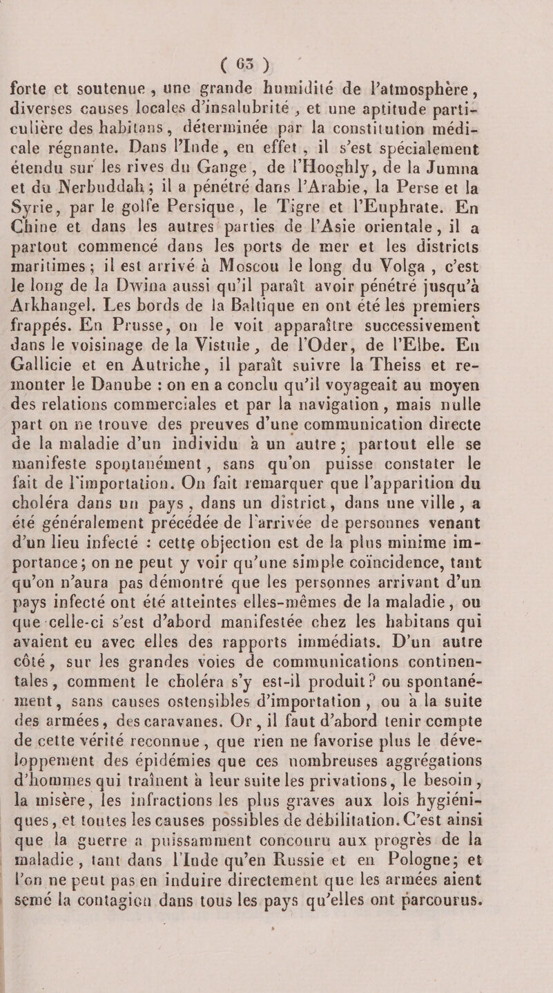 ( 65 ) forte et soutenue , une grande humidité de l'atmosphère, diverses causes locales d'insalubrité ^ et une aptitude parti¬ culière des habilaus, déterminée par la constitution médi¬ cale régnante. Dans l’Inde, en effet , il s'est spécialement étendu sur les rives du Gange , de l’HoogliIy, de la Jumna et du JNerbuddah; il a pénétré dans l'Arabie, la Perse et la Syrie, par le golfe Persique , le Tigre et l’Euphrate. En Chine et dans les autres parties de l’Asie orientale, il a partout commencé dans les ports de mer et les districts maritimes; il est arrivé à Moscou le long du Volga , c’est le long de la Dwiiia aussi qu’il paraît avoir pénétré jusqu'à Arkhangel. Les bords de la Baltique en ont été les premiers frappés. En Prusse, ou le voit apparaître successivement dans le voisinage de la Vistiile, de l’Oder, de l’Elbe. En Gallicie et en Autriche, il paraît suivre la Theiss et re¬ monter le Danube : on en a conclu qu'il voyageait au moyen des relations commerciales et par la navigation, mais nulle part on ne trouve des preuves d’une communication directe de la maladie d’un individu à un autre ; partout elle se manifeste spontanément, sans qu’on puisse constater le fait de l'imporlalion. On fait remarquer que l’apparition du choléra dans lui pays, dans un district, dans une ville, a été généralement précédée de l'arrivée de personnes venant d'un lieu infecté : cettç objection est de la plus minime im¬ portance; on ne peut y voir qu'une simple coïncidence, tant qu’on n'aura pas démontré que les personnes arrivant d’un pays infecté ont été atteintes elles-mêmes de la maladie, ou que celle-ci s'est d’abord manifestée chez les habitans qui avaient eu avec elles des rapports immédiats. D’un autre côté, sur les grandes voies de communications continen¬ tales, comment le choléra s’y est-il produit? ou spontané¬ ment, sans causes ostensibles d’importation, ou a la suite des armées, des caravanes. Or , il faut d'abord tenir compte de cette vérité reconnue, que rien ne favorise plus le déve¬ loppement des épidémies que ces nombreuses aggrégations d’hommes qui traînent à leur suite les privations, le besoin , la misère, les infractions les plus graves aux lois hygiéni¬ ques, et toutes les causes possibles de débilitation. C’est ainsi que la guerre a puissamment concouru aux progrès de la maladie, tant dans l’Inde qu’en Russie et en Pologne; et l'on ne peut pas en induire directement que les armées aient semé la contagion dans tous les pays qu’elles ont parcourus.