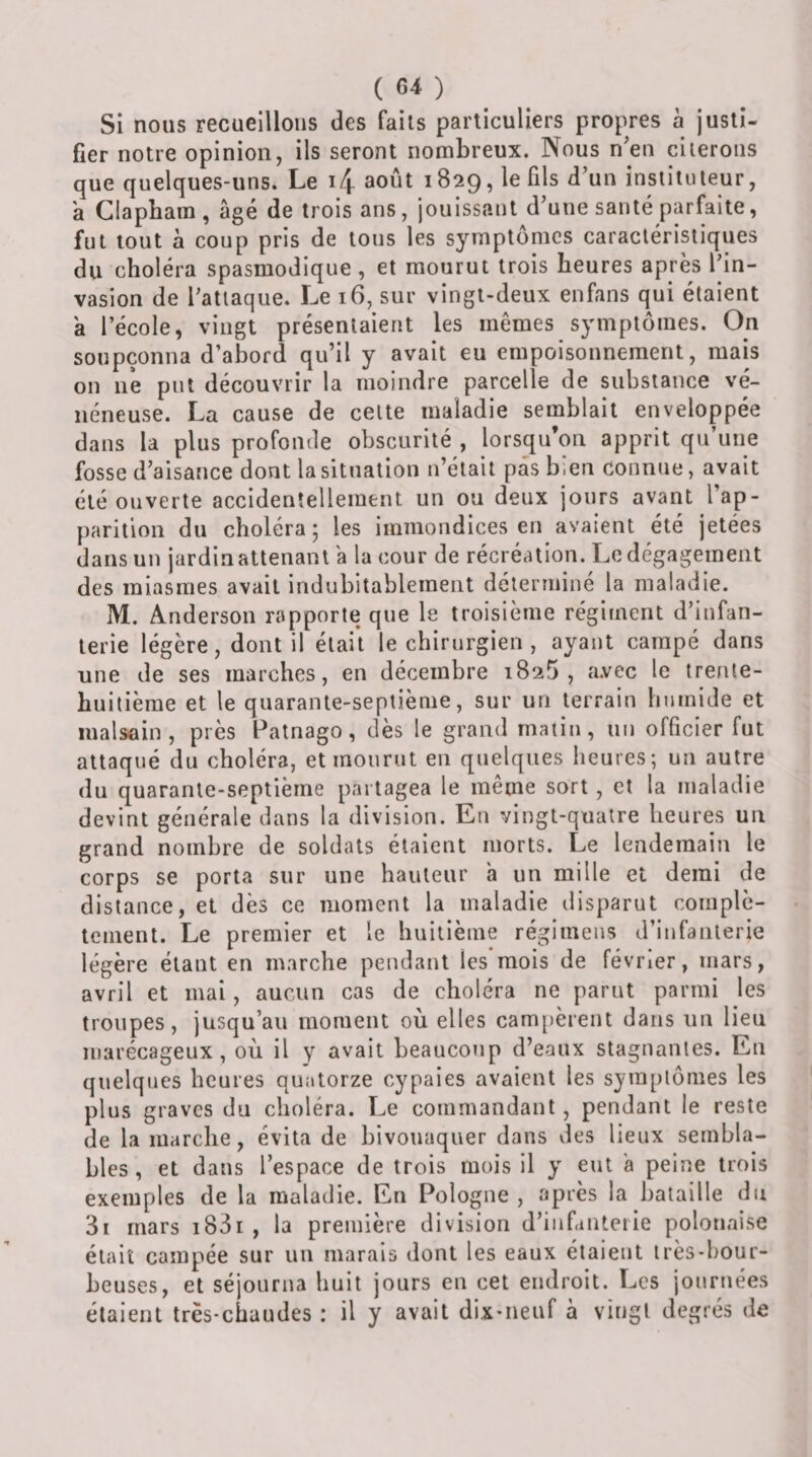 Si nous recueillons des faits particuliers propres à justi¬ fier notre opinion, ils seront nombreux. Nous n'eu citerons que quelques-uns. Le i4 août 1829, le fils d’un instituteur, a Glaphara , âgé de trois ans, jouissant d’une santé parfaite, fut tout à coup pris de tous les symptômes caractéristiques du choléra spasmodique , et mourut trois heures après l’in¬ vasion de l’attaque. Le 16, sur vingt-deux enfans qui étaient a l’école, vingt présentaient les mêmes symptômes. On soupçonna d’abord qu’il y avait eu empoisonnement, mais on ne put découvrir la moindre parcelle de substance vé¬ néneuse. La cause de cette maladie semblait enveloppée dans la plus profonde obscurité , lorsqu’on apprit qu’une fosse d’aisance dont la situation n’était pas bien connue, avait été ouverte accidentellement un ou deux jours avant l’ap¬ parition du choléra 5 les immondices en avaient été jetées dans un jardin attenant â la cour de récréation. Le dégagement des miasmes avait indubitablement déterminé la maladie. M. Anderson rapporte que le troisième régiment d’infan¬ terie légère, dont il était le chirurgien , ayant campé dans une de ses marches, en décembre 1825, avec le trente- huitième et le quarante-septième, sur un terrain humide et malsoin, près Patnago, dès le grand matin, un officier fut attaqué du choléra, et mourut en quelques heures; un autre du quarante-septième partagea le même sort, et la maladie devint générale dans la division. En vingt-quatre heures un grand nombre de soldats étaient morts. Le lendemain le corps se porta sur une hauteur h un mille et demi de distance, et dès ce moment la maladie disparut complè¬ tement. Le premier et le huitième régimeus d’infanterie légère étant en marche pendant les mois de février, mars, avril et mai, aucun cas de choléra ne parut parmi les troupes, jusqu’au moment où elles cam[)èrent dans un lieu marécageux, où il y avait beaucoup d’eaux stagnantes. En quelques heures quatorze cypaies avaient les symptômes les plus graves du choléra. Le commandant, pendant le reste de la marche, évita de bivouaquer dans des lieux sembla¬ bles , et dans l’espace de trois mois il y eut â peine trois exemples de la maladie. En Pologne , après la bataille du 3i mars i83r , la première division d’infanterie polonaise était campée sur un marais dont les eaux étaient irès-hour- beuses, et séjourna huit jours en cet endroit. Les journées étaient trës-chaudes : il y avait dix-neuf à vingt degrés de