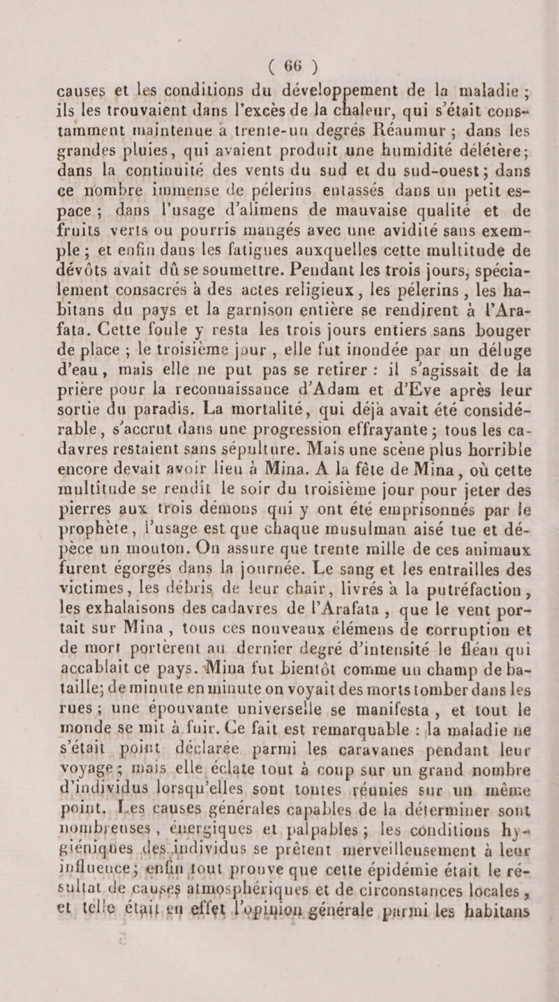 ( 60 ) causes et les conditions du développement de la maladie ; ils les trouvaient dans l’excès de la chaleur, qui s’était cons¬ tamment maintenue a trente-un degrés Réaumur ; dans les grandes pluies, qui avaient produit une humidité délétère; dans la continuité des vents du sud et du sud-ouest; dans ce nombre ijumense de pèlerins entassés dans un petit es¬ pace ; dans l’usage d’alimens de mauvaise qualité et de fruits verts ou pourris mangés avec une avidité sans exem¬ ple ; et enfin dans les fatigues auxquelles cette multitude de dévots avait dû se soumettre. Pendant les trois jours, spécia¬ lement consacrés a des actes religieux, les pèlerins , les ha- bitans du pays et la garnison entière se rendirent à l’Ara- fata. Cette foule y resta les trois jours entiers sans bouger de place ; le troisième jour , elle fut inondée par un déluge d’eau, mais elle ne put pas se retirer : il s’agissait de la prière pour la reconnaissance d’Adam et d’Eve après leur sortie du paradis. La mortalité, qui déjà avait été considé¬ rable, s’accrut dans une progression effrayante; tous les ca¬ davres restaient sans sépulture. Mais une scène plus horrible encore devait avoir lieu a Mina. A la fête de Mina, où cette multitude se rendit le soir du troisième jour pour jeter des pierres aux trois démons qui y ont été emprisonnés par le prophète, l’usage est que chaque musulman aisé tue et dé¬ pèce un mouton. On assure que trente mille de ces animaux furent égorgés dans la journée. Le sang et les entrailles des victimes, les débris de leur chair, livrés a la putréfaction, les exhalaisons des cadavres de l’Arafata , que le vent por¬ tait sur Mina , tous ces nouveaux élémens de corruption et de mort portèrent au dernier degré d’intensité le fléau qui accablait ce pays. Mina fut bientôt comme un champ de ba¬ taille; de minute en minute on voyait des morts tomber dans les rues ; une épouvante universelle se manifesta , et tout le inonde se mit à fuir. Ce fait est remarquable : la maladie ne s’était point déclarée parmi les caravanes pendant leur voyage; mais elle éclate tout à coup sur un grand nombre d’individus lorsqu’elles sont toutes réunies sur un même point. Les causes générales capables de la déterminer sont nombreuses, énergiques et palpables; les conditions hy¬ giéniques .des individus se prêtent nierveillensement à leur influence; enfin tout prouve que cette épidémie était le ré¬ sultat de causes almospliériques et de circonstances locales , et telle éljiji eu effet l’opupoa générale parmi les habitans