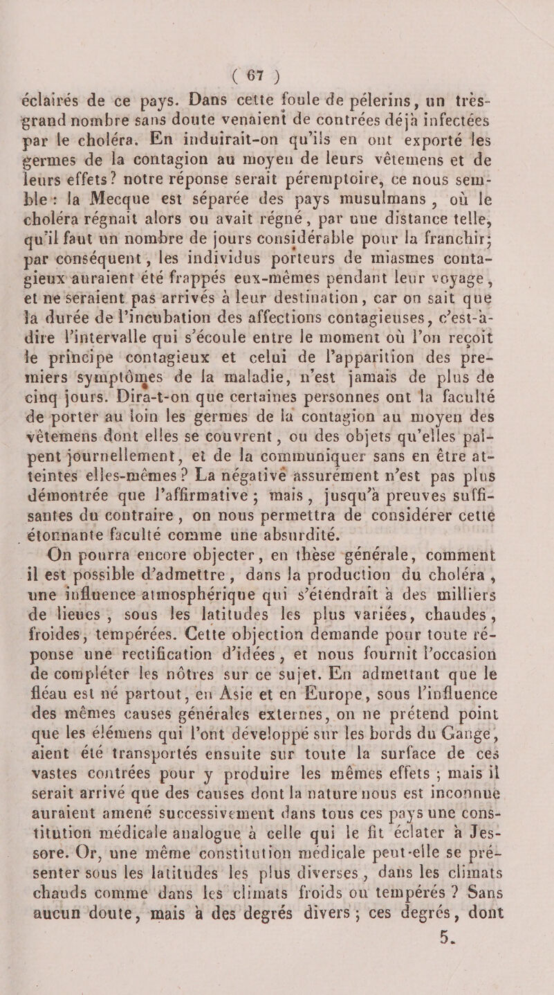éclairés de ce pays. Dans cette foule de pèlerins, un très- grand nombre sans doute venaient de contrées déjà infectées par le choléra. En induirait-on qu’ils en ont exporté les germes de la contagion au moyen de leurs vêtemens et de leurs effets? notre réponse serait péremptoire, ce nous sem¬ ble : la Mecque est séparée des pays musulmans , où le choléra régnait alors ou avait régné, par une distance telle, qu’il faut un nombre de jours considérable pour la franchir^ par conséquent, les individus porteurs de miasmes conta¬ gieux auraient été frappés eux-mêmes pendant leur voyage, et ne seraient pas arrivés a leur destination, car on sait que la durée de l’incubation des affections contagieuses, c’est-'a- dire l’intervalle qui s’écoule entre le moment où l’on reçoit le principe contagieux et celui de l’apparition des pre¬ miers symptômes de la maladie, n’est jamais de plus de cinq jours. Dira-t-on que certaines personnes ont la faculté de porter au loin les germes de la contagion au moyen des vêtemens dont elles se couvrent, ou des objets qu’elles pal¬ pent journellement, et de la communiquer sans en être at¬ teintes elles-mêmes? La négative assurément n’est pas plus démontrée que l’affirmative; mais, jusqu’à preuves suffi¬ santes du contraire , on nous permettra de considérer celte étonnante faculté comme une absurdité. On pourra encore objecter, en thèse générale, comment il est possible d’admettre , dans la production du choléra , une influence atmosphérique qui s’étendrait à des milliers de lieues, sous les latitudes les plus variées, chaudes, froides, tempérées. Cette objection demande pour toute ré¬ ponse une rectification d’idées, et nous fournit l’occasion de compléter les nôtres sur ce sujet. En admettant que le fléau est né partout, en Asie et en Europe, sous l’influence des mêmes causes générales externes, on ne prétend point que les élémens qui l’ont développé sur les bords du Gange, aient été transportés ensuite sur toute la surface de ce» vastes contrées pour y produire les mêmes effets ; mais il serait arrivé que des causes dont la nature nous est inconnue auraient amené successivement dans tous ces pays une cons¬ titution médicale analogue à celle qui le fit éclater à Jes- sore. Or, une même constitution médicale peut-elle se pré¬ senter sous les latitudes les plus diverses, dans les climats chauds comme dans les climats froids ou tempérés ? Sans aucun doute, mais a des degrés divers; ces degrés, dont 5.