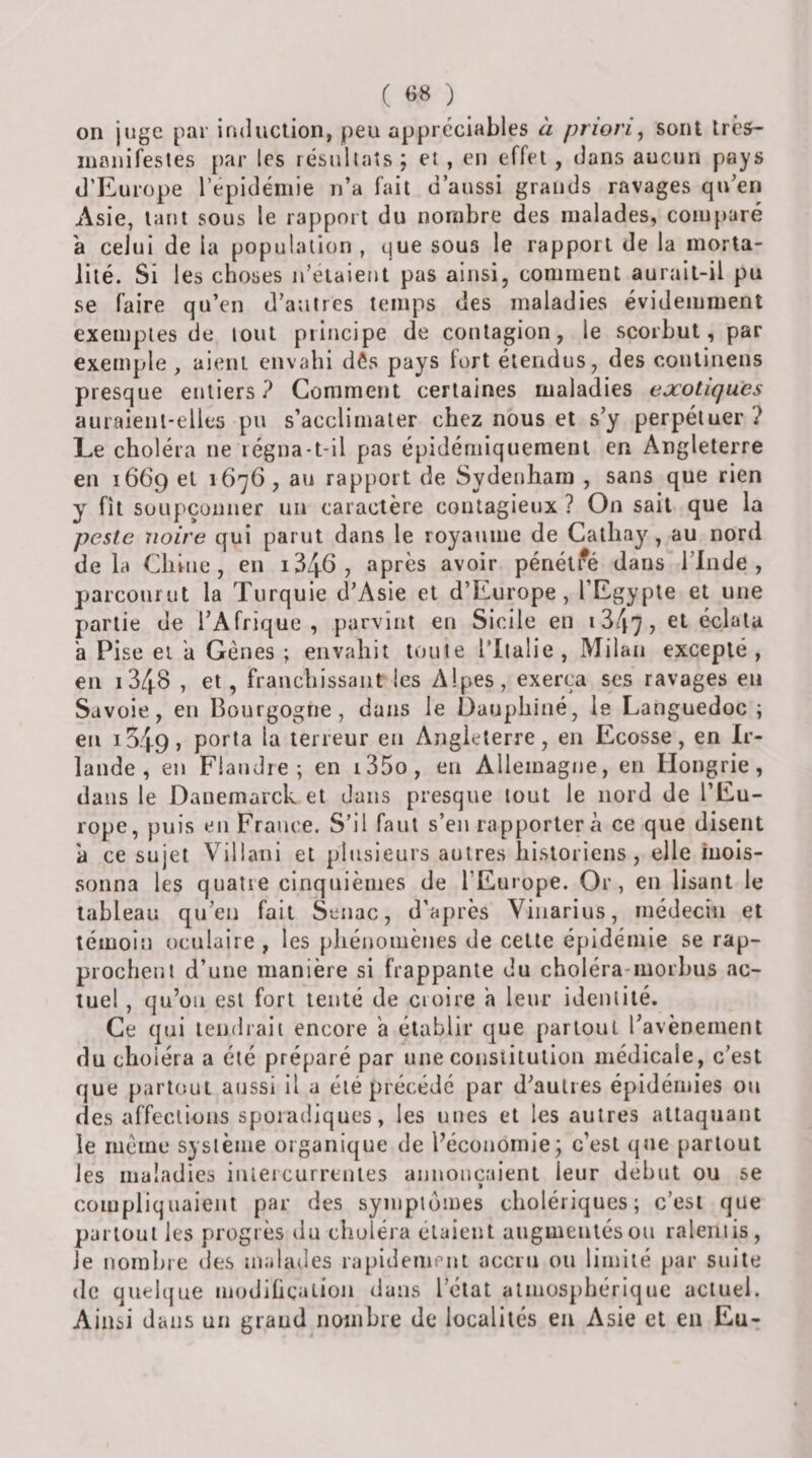 ( «« ) on jnge jiar induction, peu appréciables a priori, sont très- manifestes par les résultats j et, en effet , dans aucun pays d’Europe l’epidémie n’a fait d’aussi grands ravages qu’en Asie, tant sous le rapport du nombre des malades, comparé a celui de la population , que sous le rapport de la morta¬ lité. Si les choses n’eiaient pas ainsi, comment aurait-il pu se faire qu’en d’autres temps des maladies évidemment exemples de tout principe de contagion, le scorbut, par exemple , aient envahi dôs pays fort étendus, des continens presque entiers? Comment certaines maladies exotiques auraient-elles pu s’acclimater chez nous et s’y perpétuer? Le choléra ne régna-t-il pas épidémiquement en Angleterre en 1669 et 1676, au rapport de Sydeuham , sans que rien y fît soupçonner un caractère contagieux ? On sait que la peste noire qui parut dans le royaume de Calliay, au nord delà Cliiue , en i346, après avoir pénéti^é dans l’Inde, parcourut la Turquie d’Asie et d’Europe, l’Egypte et une partie de l’Afrique, parvînt en Sicile en i347, éclata h Pi se et a Gènes ; envahit tonte ITlalie , Milan excepté, en i348 , et, franchissant les Alpes, exerça ses ravages eu Savoie, en Bourgogne, dans le Dauphiné, le Languedoc ; en 1549 J poi'la terreur en Angleterre, en Ecosse, en Ir¬ lande, en Flandre; en i35o, en Allemagne, en Hongrie, dans le Dauemarck et dans presque tout le nord de l’Eu¬ rope, puis en France. S’il faut s’en rapportera ce que disent à ce sujet Villani et plusieurs autres historiens, elle mois¬ sonna les quatre cinquièmes de l’Europe. Or, en lisant le tableau qu’eu fait Senac, d’après Viiiarius, médecin et témoin oculaire , les phénomènes de cette épidémie se rap¬ prochent d’une manière si frappante du choléra-morhus ac¬ tuel , qu’on est fort tenté de cioire a leur identité. Ce qui tendrait encore a établir que partout l’avènement du choiera a été préparé par une constitution médicale, c’est que partout aussi il a été précédé par d’autres épidémies ou des affections spoiadiques, les unes et les autres attaquant le meme système organique de l’économie; c’est que partout les maladies iuiercurrenles annonçaient leur début ou se compliquaient par des symptômes cholériques; c’est que partout les progrès du choléra étaient augmentés ou ralentis, le nomhie des mahules rapidement accru ou limité par suite (le quelque modihcation dans l’état atmosphérique actuel. Ainsi dans un grand nombre de localités en Asie et en Eu-
