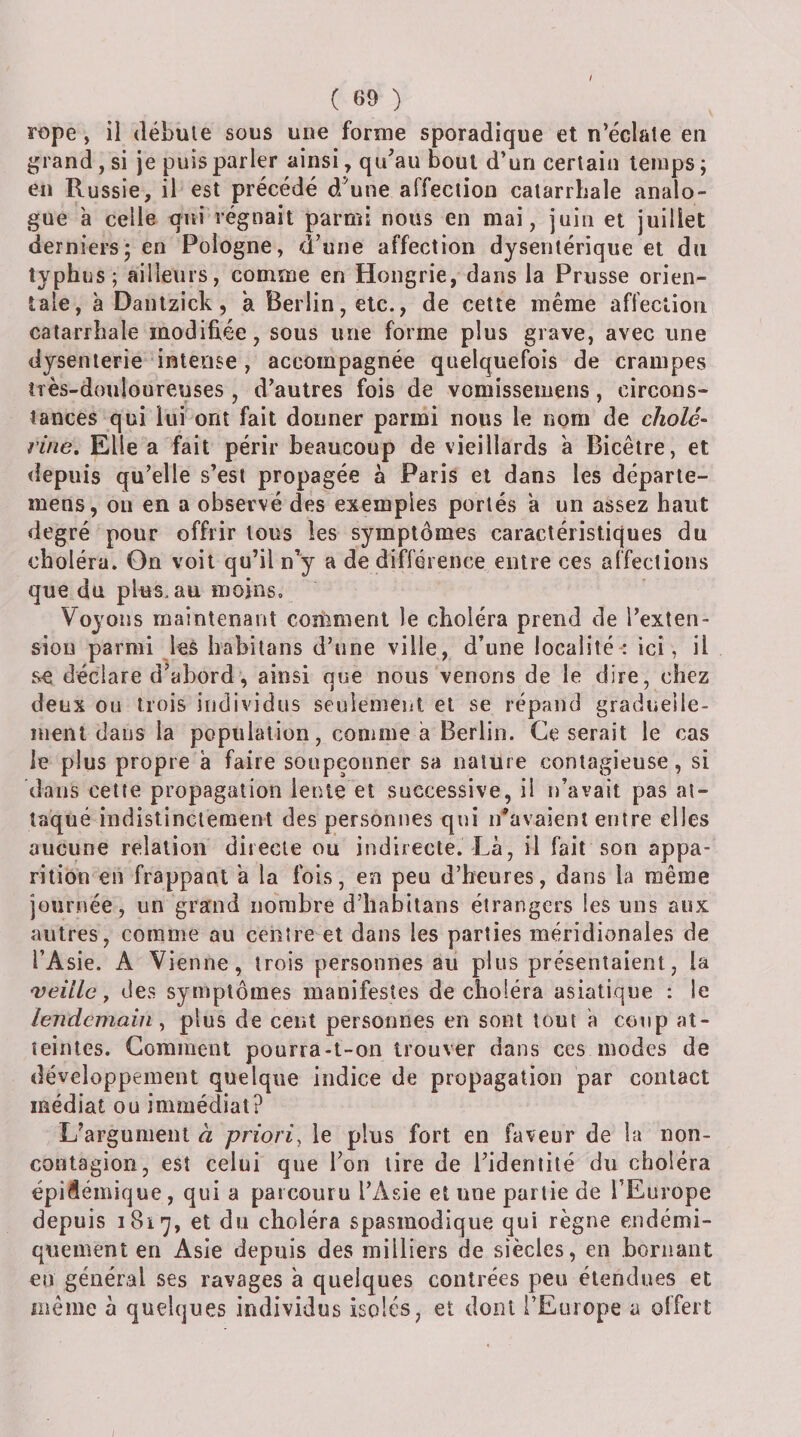 rope, il débute sous une forme sporadique et n’éclate en grand, si je puis parler ainsi, qu’au bout d’un certain temps ; en Russie, il est précédé d'une affection catarrhale analo¬ gue a celle qui régnait parmi nous en mai, juin et juillet derniers; en Pologne, d’une affection dysentérique et du typhus; ailleurs, comme en Hongrie, dans la Prusse orien¬ tale, à Dantzick, a Berlin, etc., de cette même affection catarrhale modifiée, sous une forme plus grave, avec une dysenterie intense , accompagnée quelquefois de crampes très-douloureuses , d’autres fois de vomissemens, circons¬ tances qui lui ont fait donner parmi nous le nom de cholé¬ rine, Elle a fait périr beaucoup de vieillards à Bicêire, et depuis qu’elle s’est propagée à Paris et dans les déparle- mens, on en a observé des exemples portés a un assez haut degré pour offrir tous les symptômes caractéristiques du choléra. On voit qu’il n'y a de différence entre ces affections que du plus.au moins. Voyous maintenant comment le choléra prend de l’exten¬ sion parmi les habilans d’une ville, d’une localité: ici, il se déclare d^abord, ainsi que nous venons de le dire, chez deux ou trois individus seulement et se répand gradueiie- ment dans la population, comme a Berlin. Ce serait le cas le plus propre à faire soupçonner sa nature contagieuse, si dans cette propagation lente et successive, il n’avait pas at¬ taqué indistinctement des personnes qui n’avaient entre elles aucune relation directe ou indirecte. Là, il fait sou appa¬ rition en frappant 'a la fois, en peu d’heures, dans la même journée, un grand nombre d’habitans étrangers les uns aux autres, comme au centre et dans les parties méridionales de l’Asie. A Vienne, trois personnes au plus présentaient, la 'veille y des symptômes manifestes de choléra asiatique : le lendemain y plus de cent personnes en sont tout à coup at¬ teintes. Comment pourra-t-on trouver dans ces modes de développement quelque indice de propagation par contact médiat ou immédiat? L’argument à priori^ le plus fort en faveur de la non- contagion, est celui que l’on lire de l’identité du choléra épidémique, qui a parcouru l’Asie et nue partie de l’Europe depuis 1817, et du choléra spasmodique qui règne endémi- qnement eu Asie depuis des milliers de siècles, en bornant eu général ses ravages à quelques contrées peu étendues et même à quelques individus isolés, et dont l’Europe a offert /