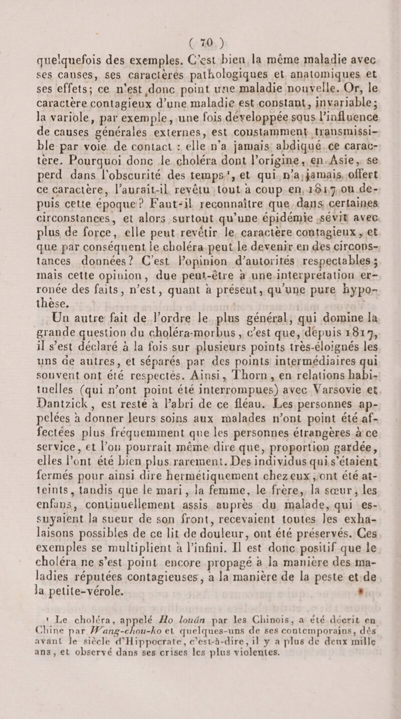 quelquefois des exemples. C est bien la même maladie avec ses causes, ses caraclères palbologiques et anatomiques et ses effets; ce n'est^donc point une maladie nouvelle. Or, le caractère contagieux d’une maladie est constant, invariable; la variole, par exemple, une fois développée sous l’influence de causes générales externes, est constamment transmissi¬ ble par voie de contact : elle n’a jamais abdiqué ce carac¬ tère. Pourquoi donc le choléra dont l’origine, en Asie, se perd dans l’obscurité des temps', et qui n’a Jamais olTert ce caractère, l’aurait-il revêtu tout a coup en, 1817 ou de¬ puis cette époque? Faut-il reconnaître que dans certaines circonstances, et alors surtout qu’une épidémie sévit avec plus de force, elle peut revêtir le caractère contagieux, et que par conséquent le choléra peut le devenir en des circons¬ tances données? C’est l’opinion d’autorités respectables; mais cette opinion, due peut-être a une interprétation er¬ ronée des faits, n’est, quant a présent, qu’une pure hypo¬ thèse. Un antre fait de l’ordre le plus général, qui domine la grande question du cbpléra-morbiis , c’est que, depuis 1817, il s’est déclaré à la fois sur plusieurs points très-éloignés les uns de autres, et séparés par des points intermédiaires qui souvent ont été respectés. Ainsi, Tborn , en relations habi¬ tuelles (qui n’ont point été interrompues) avec Varsovie et Danizick, est resté a l’abri de ce fléau. Les personnes ap¬ pelées a donner leurs soins aux malades n’ont point été af¬ fectées plus fréquemment que les personnes étrangères à ce service, et l’on pourrait même dire que, proportion gardée, elles l’ont été bien plus rarement. Des individus qui s’étaient fermés pour ainsi dire herméliqueraent chez eux, ont été at¬ teints, tandis que le mari, la femme, le frère, la sœur, les enfans, continuellement assis auprès du malade, qui es¬ suyaient la sueur de son front, recevaient toutes les exha¬ laisons possibles de ce lit de douleur, ont été préservés. Ces exemples se multiplient a l’infini. Il est donc positif que le choléra ne s’est point encore propagé à la manière des ma¬ ladies réputées contagieuses, a la manière de la peste et de la petite-vérole. • • Le choiera, appelé Ilo louân par les Chinois, a etc décrit on (diine par Tf^an^-cfinu~ho e\. quelqncs-xins de ses conlcniporains, dès avant le siècle d’H ippocralo, r’esl-à-dire, il y a jdus de dcTtx mille ans, et observé dans ses crises les ])lus violentes.