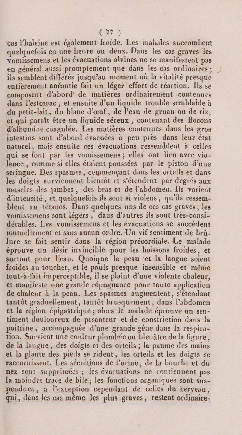( ) €as l^liàleine est également froide. Les malades succombent quelquefois en une heure ou deux. Dans les cas graves les vomissemens et les évacuations alvines ne se manifestent pas en général aussi promptement que dans les cas ordinaires • ils semblent différés jusqu^aii moment où la vitalité presque entièrement anéantie fait un léger effort de réaction. Ils se composent d’abord* de matières ordinairement contenues dans restoraac, et ensuite d’un liquide trouble semblable a du petit-lait, du blanc d’œuf, de Peau de gruau ou de riz, et qui paraît être un liquide séreux, contenant des flocons d’albumine coagulée. Les matières contenues dans les gros intestins sont d’abord évacuées à peu piès dans leur état naturel, mais ensuite ces évacuations ressemblent à celles qui se font par les vomissemens; elles ont lieu avec vio¬ lence , comme si elles étalent poussées par le piston d’une seringue. Des spasmes, commençant dans les orteils et dans les doigts surviennent bientôt et s’étendent par degrés aux muscles des jambes , des bras et de l’abdomen. Iis varient d’intensité , et,quelquefois ils sont si violens, qu’ils ressem¬ blent au tétanos. Dans quelques-uns de ces cas graves, les vomissemens sont légers , dans d’autres ils sont très-consi¬ dérables. Les vomissemens et les évacuations se succèdent mutuellement et sans aucun ordre. LFn vif sentiment de brû¬ lure se fait sentir dans la région précordiale. Le malade éprouve un désir invincible pour les boissons froides, et surtout pour l’eau. Quoique la peau et la langue soient froides au loucher, et le pouls presque insensible et meme tout-à-fait imperceptible, il se plaint d’une violente chaleur, et manifeste une grande répugnance pour toute application de chaleur à la peau. Les spasmes augmentent, s’étendant tantôt graduellement, tantôt brusquement, dans l’abdomen et la région épigastrique ; alors le malade éprouve un sen¬ timent douloureux de pesanteur et de constriction dans la poitrine, accompagnée d’une grande gêne dans la respira¬ tion. Survient une couleur plombée ou bleuâtre de la figure, de la langue, des doigts et des orteils ; la paume des mains et la plante des pieds se rident, les orteils et les doigts se racconiissent. Les sécrétions de i’urine, de la bouche et du nez sont supprimées -, les évacuations ne contiennent pas la moindre trace de bile; les fonctions organiques sont sus¬ pendues , à l’exception cependant de celles du cerveau, qui, dans les cas même les plus graves, restent ordinaire-