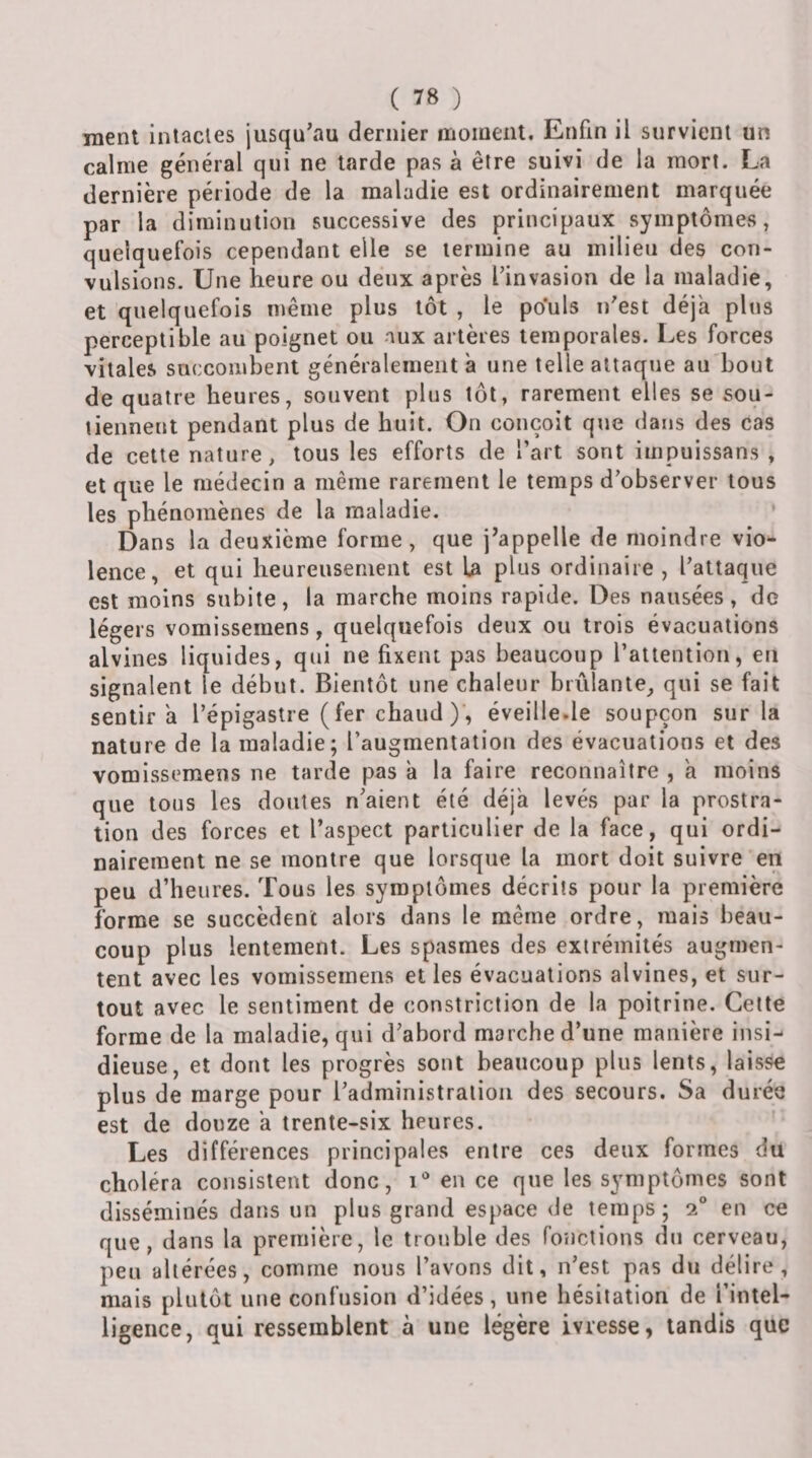 ment inlacies jusqu\au dernier inoinent. Enfin il survient un calme général qui ne tarde pas à être suivi de la mort. La dernière période de la maladie est ordinairement marquée par la diminution successive des principaux symptômes, quelquefois cependant elle se termine au milieu des con¬ vulsions. Une heure ou deux après l’invasion de la maladie, et quelquefois même plus tôt , le pouls n’est déjà plus perceptible au poignet ou aux artères temporales. Les forces vitales succombent généralement à une telle attaque au bout de quatre heures, souvent plus tôt, rarement elles se sou¬ tiennent pendant plus de huit. On conçoit que dans des cas de cette nature, tous les efforts de l’art sont iinpuissans , et que le médecin a même rarement le temps d’observer tous les phénomènes de la maladie. Dans la deuxième forme, que j’appelle de moindre vio*- lence, et qui heureusement est La plus ordinaire , l’attaque est moins subite, la marche moins rapide. Des nausées, de légers vomissemens, quelquefois deux ou trois évacuations alvines liquides, qui ne fixent pas beaucoup l’attention, en signalent le début. Bientôt une chaleur briilante_, qui se fait sentira l’épigastre ( fer chaud )’, éveille.le soupçon sur la nature de la maladie; l’augmentation des évacuations et des vomissemens ne tarde pas à la faire reconnaître , à moins que tous les doutes n’aient été déjà levés par la prostra¬ tion des forces et l’aspect particulier de la face, qui ordi¬ nairement ne se montre que lorsque la mort doit suivre en peu d’heures. Tous les symptômes décrits pour la première forme se succèdent alors dans le même ordre, mais beau¬ coup plus lentement. Les spasmes des extrémités augmen¬ tent avec les vomissemens elles évacuations alvines, et sur¬ tout avec le sentiment de constriclion de la poitrine. Cette forme de la maladie, qui d’abord marche d’une manière insi¬ dieuse, et dont les progrès sont beaucoup plus lents, laisse plus de marge pour l’administration des secours. Sa durée est de douze à trente-six heures. Les différences principales entre ces deux formes du choléra consistent donc, i* en ce que les symptômes sont disséminés dans un plus grand espace de temps ; 2® en ce que, dans la première, le trouble des fonctions du cerveau, peu altérées, comme nous l’avons dit, n’est pas du délire, mais plutôt une confusion d’idées, une hésitation de l’intel¬ ligence, qui ressemblent à une légère ivresse, tandis que
