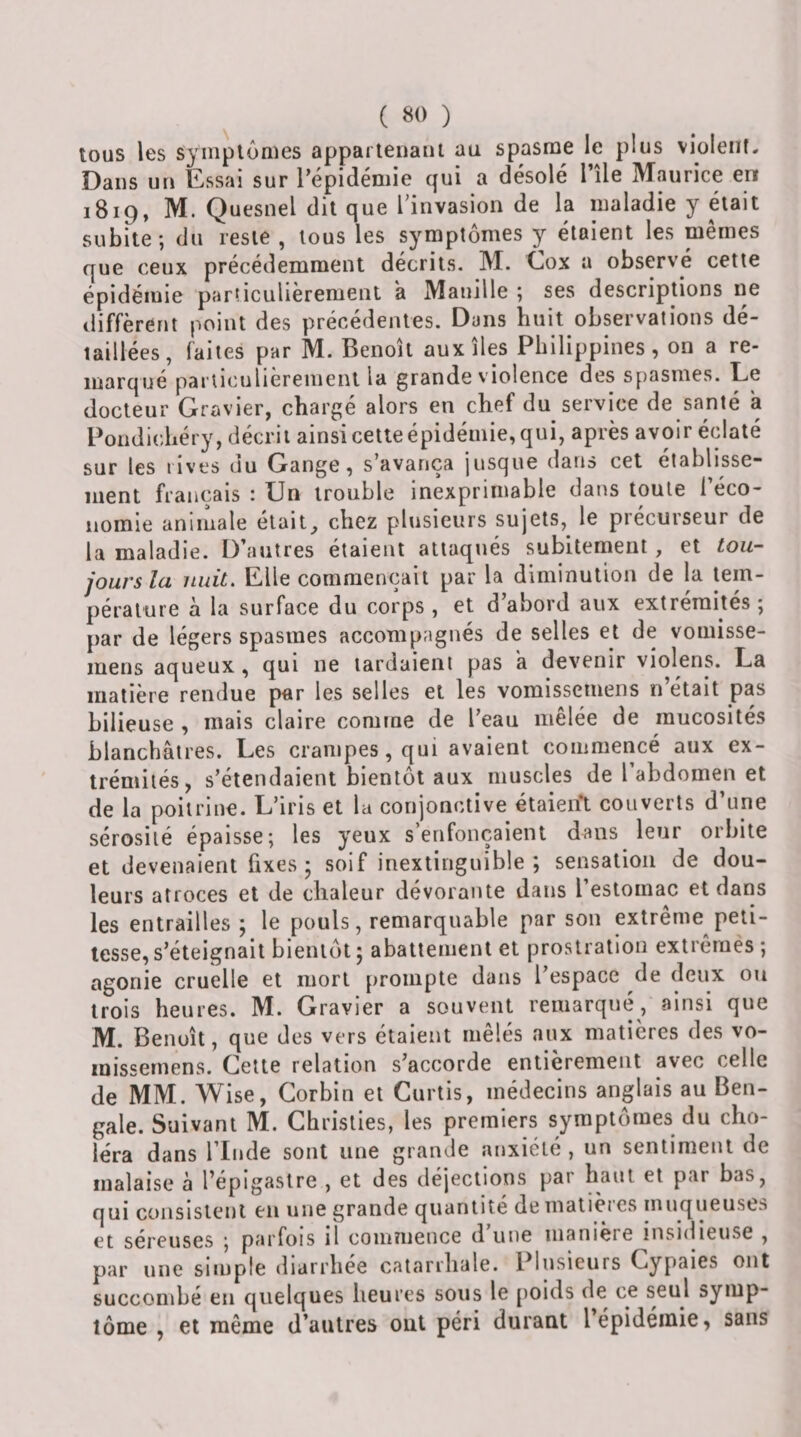 tous les symplonies apparienant au spasme le plus violent- Dans un Essai sur l’épidémie qui a désolé l’île Maurice en 1819, M. Quesnel dit que Tinvasion de la maladie y était subite; du reste , tous les symptômes y étaient les mêmes que ceux précédemment décrits. M. Cox a observé cette épidémie parnculièremenl a Manille ; ses descriptions ne diffèrent point des précédentes. Dans huit observations dé¬ taillées, faites par M. Benoît aux îles Philippines, on a re¬ marqué parliculièrenient la grande v'iolence des spasmes. Le docteur Gravier, chargé alors en chef du service de santé a Pondichéry, décrit ainsi cette épidémie, qui, après avoir éclaté sur les rives du Gange, s’avança jusque dans cet établisse¬ ment français : Un trouble inexprimable dans toute l’éco¬ nomie animale était^ chez plusieurs sujets, le précurseur de la maladie. D’autres étaient attaqués subitement, et tou¬ jours la nuit. Elle commençait par la diminution de la tem¬ pérature à la surface du corps , et d abord aux extrémités ; par de légers spasmes accompagnés de selles et de vomisse- mens aqueux, qui ne tardaient pas k devenir violens. La matière rendue par les selles et les vomisscmens n était pas bilieuse , mais claire comme de l’eau mêlée de mucosités blanchâtres. Les crampes, qui avaient commericé aux ex¬ trémités, s’étendaient bientôt aux muscles de 1 abdomen et de la poitrine. L’iris et la conjonctive étaieift couverts d’une sérosité épaisse; les yeux s’enfonçaient dans leur orbite et devenaient fixes; soif inextinguible; sensation de dou¬ leurs atroces et de chaleur dévorante dans l’estomac et dans les entrailles ; le pouls, remarquable par son extrême peti¬ tesse, s’éteignait bientôt; abattement et prostration extremès; agonie cruelle et mort prompte dans l’espace de deux ou trois heures. M. Gravier a souvent remarqué, ainsi que M. Benoît, que des vers étaient mêlés aux matières des vo- inissernens. Celte relation s’accorde entièrement avec celle de MM. Wise, Gorbin et Curtis, médecins anglais au Ben¬ gale. Suivant M. Ghrislies, les premiers symptômes du cho¬ léra dans l’Inde sont une grande anxiété , un sentiment de malaise à l’épigastre , et des déjections par haut et par bas, qui consistent en une grande quantité de matières muqueuses et séreuses ; parfois il comnience d une manière insidieuse , par une simple diarrhée catarrhale. Plusieurs Cypaies ont succombé en quelques heures sous le jioids de ce seul symp¬ tôme , et même d’autres ont péri durant l épidémie, sans