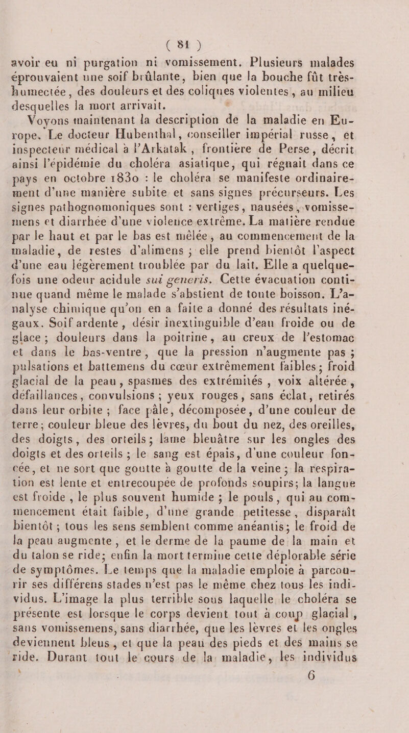 ( 8» ) avoir eu ni purgation ni vomissement. Plusieurs malades éprouvaient une soif brûlante, bien que la bouche fût très- humectée, des douleurs et des coliques violentes , au milieu desquelles la mort arrivait. Voyons tnaintenant la description de la maladie en Eu¬ rope. Le docteur Hubenîhal, conseiller impérial russe, et inspecteur médical à TAikatak , frontière de Perse, décrit ainsi l’épidémie du choléra asiatique, qui régnait dans ce pays en octobre i83o : le choléra se manifeste ordinaire¬ ment d’nne manière subite et sans signes précurseurs. Les signes pathognomoniques sont : vertiges, nausées, vomisse- iiiens et diarrhée d’une violence extrême. La matière rendue par le haut et par le bas est mêlée, au commencement de la maladie, de restes d’aliraens ^ elle prend bienlôt Faspect d’une eau légèrement troublée par du lait. Elle a quelque¬ fois une odeur acidulé sui generis. Cette évacuation conti¬ nue quand même le malade s’abstient de toute boisson. L’a¬ nalyse chimique qu’on en a faite a donné des résultats iné¬ gaux. Soif ardente , désir inextinguible d’eau froide ou de glace; douleurs dans la poitrine, au creux de l’estomac et dans le bas-ventre , que la pression n’augmente pas ; pulsations et baîtemens du cœur extrêmement faibles; froid glacial de la peau , spasmes des extrémités , voix altérée , défaillances, convulsions; yeux rouges, sans éclat, retirés dans leur orbite ; face pâle, décomposée, d’une couleur de terre; couleur bleue des lèvres, du bout du nez, des oreilles, des doigts, des orteils; lame bleuâtre sur les ongles des doigts et des orteils ; le sang est épais, d’une couleur fon¬ cée, et ne sort que goutte â goutte de la veine; la respira¬ tion est lente et entrecoupée de profonds soupirs; la langue est froide , le plus souvent humide ; le pouls, qui au com¬ mencement était faible, d’nne grande petitesse, disparaît bientôt ; tous les sens semblent comme anéantis; le froid de la peau augmente , et le derme de la paume de la main et du talon se ride; enfin la mort termine cette déplorable série de symptômes. Le temps que la maladie emploie à parcou¬ rir ses différens stades n’est pas le même chez tous les indi¬ vidus. L’image la plus terrible sous laquelle te choléra se présente est lorsque le corps devient tout à coup glacial , sans vomissemens, sans diarrhée, que les lèvres et les ongles deviennent bleus , et que la peau des pieds et des mains se ride. Durant tout le cours de la maladie, les individus ' 6
