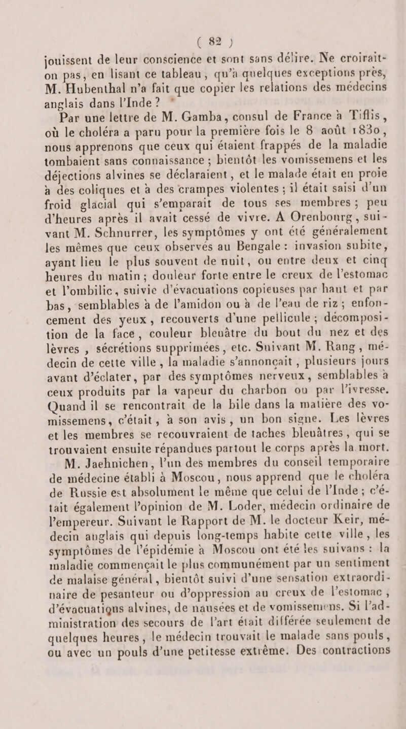 ( 8-2 ; jouissent de leur conscience et sont sans délire. Ne croirait- on pas, en lisant ce tableau, qu’à quelques exceptions près, M. Hubenthal n’a fait que copier les relations des médecins anglais dans l’Inde ? ‘ Par une lettre de M. Gamba, consul de France a Tiflis, où le choléra a paru pour la première fois le 8 août i83o, nous apprenons que ceux qui étaient frappés de la maladie tombaient sans connaissance ; bientôt les vomissemens et les déjections alvines se déclaraient, et le malade était en proie à des coliques et a des crampes violentes ; il était saisi d’un froid glacial qui s’emparait de tous ses membres ; peu d’heures après il avait cessé de vivre. A Orenbonrg, sui¬ vant M. Schnurrer, les symptômes y ont été généralement les mêmes que ceux observés au Bengale: invasion subite, ayant lieu le plus souvent de nuit, ou entre deux et cinq heures du matin ; douleur forte entre le creux de l’estomac et l’ombilic, suivie d’évacuations copieuses par haut et par bas, semblables a de l’amidon ou à de l’eau de riz ; enfon¬ cement des yeux, recouverts d’une pellicule; décomposi¬ tion de la face , couleur bleuâtre du bout du nez et des lèvres , sécrétions supprimées, etc. Suivant M. Rang, mé¬ decin de cette ville , la maladie s’annoncait , plusieurs jours avant d’éclater, par des symptômes nerveux, semblables a ceux produits par la vapeur du charbon ou par l’ivresse. Quand il se rencontrait de la bile dans la matière des vo¬ missemens, c’était, a son avis, un bon signe. I.es lèvres et les membres se recouvraient de taches bleuâtres , qui se trouvaient ensuite répandues partout le corps après la mort. M. Jaehnichen, l’un des membres du conseil temporaire de médecine établi à Moscou, nous apprend que le choléra de Russie est absolument le même que celui de l’Inde ; c’é¬ tait également l’opinion de M. Loder, médecin ordinaire de l’empereur. Suivant le Rapport de M. le docteur Keir, mé¬ decin anglais qui depuis long-temps habite cette ville, les symptômes de l’épidémie a Moscou ont été les suivans : la maladie commençait le plus communément par un sentiment de malaise général, bientôt suivi d’une sensation extraordi¬ naire de pesanteur ou d’oppression au creux de l’estomac , d’évacuatigns alvines, de nausées et de vomissemens. Si l’ad¬ ministration des secours de l’art était dilférée seulement de quelques heures, le médecin trouvait le malade sans pouls, ou avec un pouls d’une petitesse extreme. Des contractions