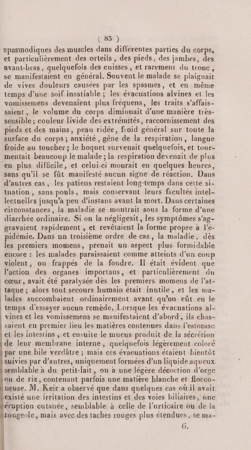 ( ) spasmodiques des muscles dans différentes parties du corps, et particulièrement des orteils, des pieds, des jambes, des avant-bras, quelquefois des cuisses, et rarement du tronc, se manifestaient en général. Souvent le malade se plaignait de vives douleurs causées par les spasmes, et en même temps d’une soif insatiable ; les évacuations alvines et les vomissemens devenaient plus fréquens, les traits s’affais¬ saient , le volume du corps diminuait d’une manière très- sensible; couleur livide des extrémités, raccornissement des pieds et des mains, peau ridée, ftoid général sur toute la surface du corps; anxiété, gêne de la respiratiori, langue froide au toucher; le hoquet survenait quelquefois, et tour¬ mentait beaucoup le malade ; la respiration devenait de plus en plus difficile, et celui-ci mourait en quelques heures, sans qu’il se fût manifesté aucun signe de réaction. Dans d’autres cas , les patîens restaient long-temps dans celte si¬ tuation , sans pouls, mais conservant leurs facultés intel¬ lectuelles jusqu’à peu d’instans avant la mort. Dans certaines circonstances, la maladie se montrait sous la forme d’une diarrhée ordinaire. Si on la négligeait, les symptômes s’ag¬ gravaient rapidement , et revêtaient la forme propre à l’é¬ pidémie. Dans un troisième ordre de cas , la maladie, dès les premiers momens, prenait un aspect plus formidable encore : les malades paraissaient comme atteints d’un coup violent, ou frappés de la foudre. 11 était évident que l’action des organes iraporlans, et particulièrement du cœur, avait été paralysée dès les premiers momens de l’at¬ taque ; alors tout secours humain était inutile , et les ma- i lades succombaient ordinairemeiit avant qu’on eût eu le temps d’essayer aucun remède. Lorsque les évacuations ai- : vines et les vomissemens se manifestaient d’abord, ils chas- I saient en premier lieu les matières contenues dans i’esiomac et les intestins , et ensuite le mucus produit de la sécrétion de leur membrane interne, quelquefois légèrement coloré t par une bile Verdâtre ; mais ces évacuations étaient bientôt A suivies par d’autres, uniquement formées d’un liquide aqueux r semblable à du petit-lait, ou h une légère décoction d’orge tou de riz, contenant parfois une matière blanche et flocco- uneuse. M. Reir a observé que dans quelques cas où il avait iicxislé une irritation des intestins et des voies biliaires, une ütéruption cutanée, semblable à celle de l’urticaire ou de la ji'ougeole, mais avec des taches rouges plus étendues, sema- 6.
