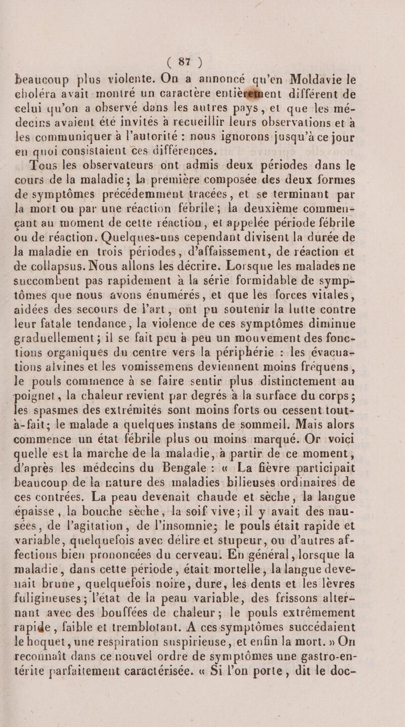 Beaucoup plus violente. On a annoncé qu’en Moldavie le choléra avait montré un caractère enlièrement différent de celui qu’on a observé dans les autres pays, et que les mé¬ decins avaient été invités à recueillir leurs observations et à les communiquer a l’autorité ; nous ignorons jusqu’à ce jour en quoi consistaient ces différences. Tous les observateurs ont admis deux périodes dans le cours de la maladie ; La première composée des deux formes de symptômes précédemment tracées, et se terminant par la mort ou par une réaction fébrile ; la deuxième commen¬ çant au moment de cette réaction, et appelée période fébrile ou de réaction. Quelques-uns cependant divisent la durée de la maladie en trois périodes, d’affaissement, de réaction et dtî collapsus. Nous allons les décrire. Lorsque les malades ne succombent pas rapidement a la série formidable de symp¬ tômes que nous avons énumérés, et que les forces vitales, aidées des secours de l’art, ont pu soutenir la lutte contre leur fatale tendance, la violence de ces symptômes diminue graduellement ; il se fait peu à peu un mouvement des fonc¬ tions organiques du centre vers la périphérie : les évacua¬ tions aivines et les vomissemens deviennent moins fréquens , le pouls commence à se faire sentir plus distinctement au poignet, la chaleur revient par degrés 'a la surface du corps; les spasmes des extrémités sont moins forts ou cessent tout- à-fait; le malade a quelques iiistans de sommeil. Mais alors commence un état fébrile plus ou moins marqué. Or voici quelle est la marche de la maladie, à partir de ce moment, d’après les médecins du Bengale : « La fièvre participait beaucoup de la nature des maladies bilieuses ordinaires de ces contrées. La peau devenait chaude et sèche, la langue épaisse , la bouche sèche, la soif vive; il y avait des nau¬ sées, de l’agitation, de l’insomnie; le pouls était rapide et variable, quelquefois avec délire et stupeur, ou d’autres af¬ fections bien prononcées du cerveau. En général, lorsque la maladie, dans cette période, était mortelle, la langue deve¬ nait brune, quelquefois noire, dure, les dents et les lèvres fuligineuses; l’état de la peau variable, des frissons altef- nauî avec des bouffées de chaleur; le pouls extrêmement rapide , faible et tremblotant. A ces symptômes succédaient le hoquet, une respiration snspirieuse, et enfin la mort. » On reconnaît dans ce nouvel ordre de symptômes une gastro-en¬ térite parfaitement caractérisée. « Si l’on porte, dit le doc- /