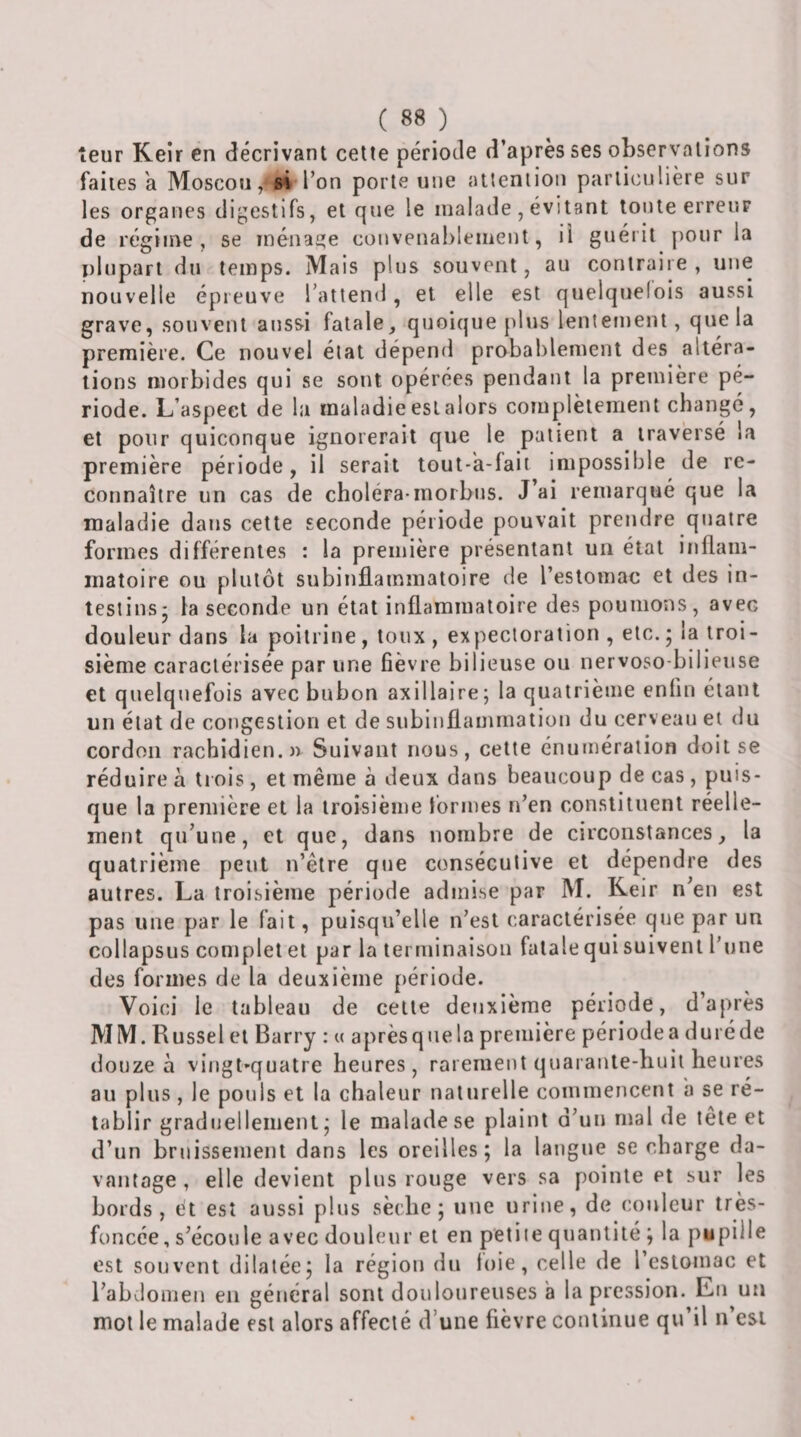 leur Keir en décrivant cette période d’après ses observations faites a Moscousi* Ton porte une attention particulière sur les organes digestifs, et que le malade , évitant toute erreur de régime, se ménage couvenablement, il guéiit pour la plupart du temps. Mais plus souvent, au contraire, une nouvelle épreuve l’attend, et elle est quelquefois aussi grave, souvent aussi fatale, quoique plus lentement, que la première. Ce nouvel état dépend probablement des altéra¬ tions morbides qui se sont opérées pendant la première pé¬ riode. L’aspect de la maladie est alors complètement changé, et pour quiconque ignorerait que le patient a traversé la première période, il serait tout-a-lait impossible de re¬ connaître un cas de choléra-morbus. J’ai remarqué que la maladie dans cette seconde période pouvait prendre quatre formes différentes : la première présentant un état inflam¬ matoire ou plutôt subinflammatoire de l’estomac et des in¬ testins- la seconde un état inflammatoire des poumons, avec douleur dans la poitrine , toux , expectoration , etc. • la troi¬ sième caractérisée par une fièvre bilieuse ou nervoso-bilieuse et quelquefois avec bubon axillaire; la quatrième enfin étant un état de congestion et de subinflammation du cerveau et du cordon rachidien.» Suivant nous, celte énumération doit se réduire à tiois, et même à deux dans beaucoup de cas, puis¬ que la première et la troisième Ibrmes n’en constituent réelle¬ ment qu’une, et que, dans nombre de circonstances, la quatrième peut n’êlre que consécutive et dépendre des autres. La troisième période admise par M. Keir n’en est pas une par le fait, puisqu’elle n’est caractérisée que par un col laps us complet et par la terminaison fatale qui suivent l’une des formes de la deuxième période. Voici le tableau de celle deuxième période, d’après MM. Russel et Barry : u aprèsquela première périodea duréde douze à vingt-quatre heures, rarement quaraule-huii heures au plus, le pouls et la chaleur naturelle commencent à se ré¬ tablir graduelleiiienl ; le malade se plaint d’un mal de tête et d’un bruissement dans les oreilles; la langue se charge da¬ vantage , elle devient plus rouge vers sa pointe et sur les bords, et est aussi plus sèche; une urine, de couleur très- foncée , s’écoule avec douleur et en petite quantité ; la pi* pii le est souvent dilatée; la région du loie, celle de l’estomac et l’abdomen en général sont douloureuses à la pression. Eu un mot le malade est alors affecté d’une fièvre continue qu’il n’esi