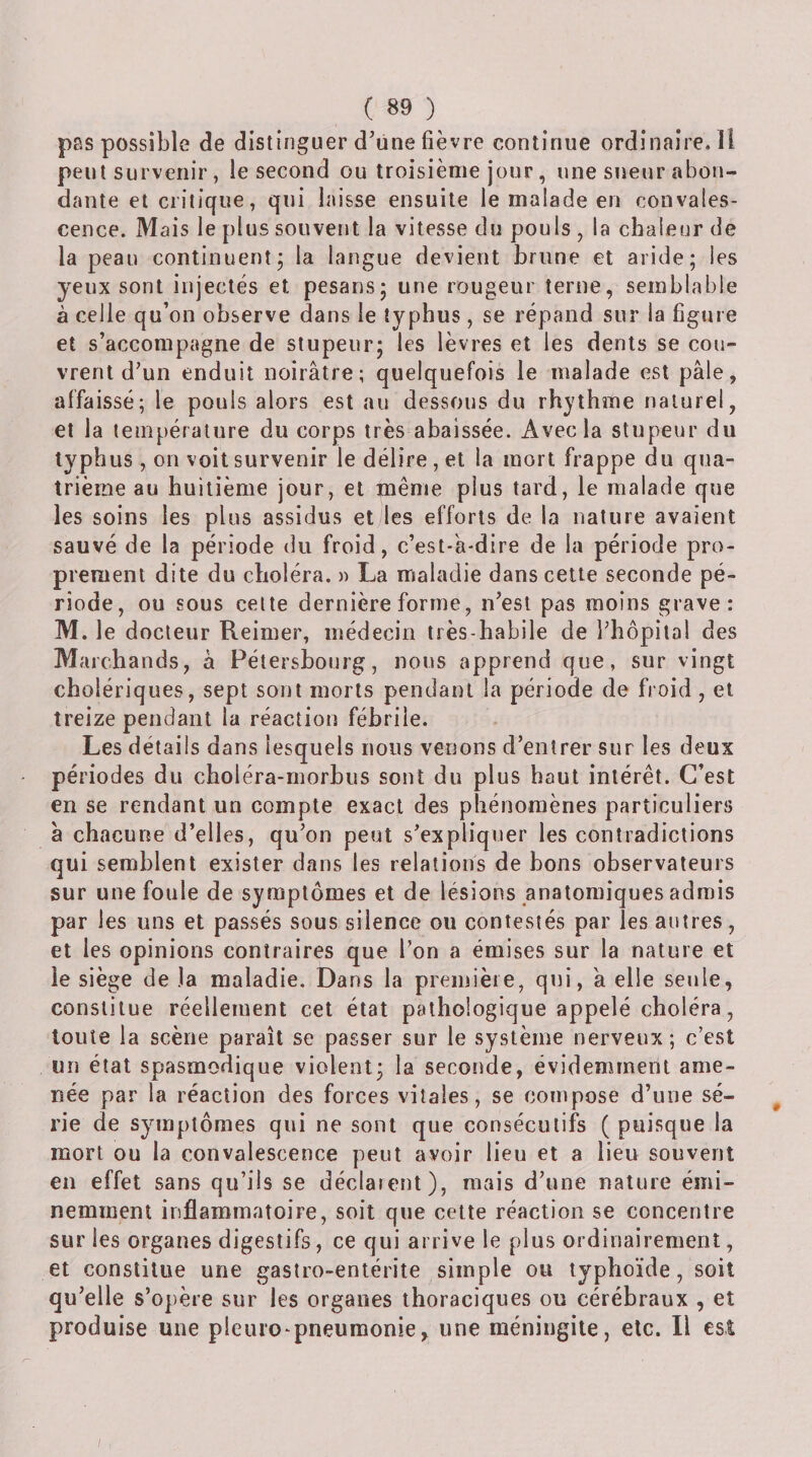 pas possible de distinguer d'une fièvre continue ordinaire. Il peut survenir, le second ou troisième jour, une sueur abon¬ dante et critique, qui laisse ensuite le malade en convales¬ cence. Mais le plus souvent la vitesse du pouls , la chaleur de la peau continuentj la langue devient brune et aride; les yeux sont injectés et pesans; une rougeur terne, semblable à celle qu’on observe dans le typhus , se répand sur la figure et s’accompagne de stupeur; les lèvres et les dents se cou¬ vrent d'un enduit noirâtre; quelquefois le malade est pâle, affaissé; le pouls alors est au dessous du rhythme naturel, et la température du corps très abaissée. Avec la stupeur du typhus, on voit survenir le délire , et la mort frappe du qua¬ trième au huitième jour, et même plus tard, le malade que les soins les plus assidus et les efforts de la nature avaient sauvé de la période du froid, c’est-'a-dire de la période pro¬ prement dite du choléra. » La maladie dans cette seconde pé¬ riode, ou sous cette dernière forme, n'est pas moins grave: M. le docteur Reimer, médecin très-habile de l’hôpital des Marchands, à Pétershourg, nous apprend que, sur vingt cholériques, sept sont morts pendant la période de fioid, et treize pendant la réaction fébrile. Les détails dans lesquels nous verions d’entrer sur les deux - périodes du choléra-morbus sont du plus haut intérêt. C’est en se rendant un compte exact des phénomènes particuliers à chacune d’elles, qu’on peut s'expliquer les contradictions qui semblent exister dans les relations de bons observateurs sur une foule de symptômes et de lésions anatomiques admis par les uns et passés sous silence ou contestés par les autres, et les opinions contraires que l’on a émises sur la nature et ie siège de Ja maladie. Dans la première, qui, à elle seule, constitue réellement cet état pathologique appelé choléra, toute la scène paraît se passer sur le système nerveux ; c’est un état spasmodique violent; la seconde, évidemment ame¬ née par la réaction des forces vitales, se compose d’une sé¬ rie de symptômes qui ne sont que consécutifs ( puisque la mort ou la convalescence peut avoir lieu et a lieu souvent en effet sans qu’ils se déclarent), mais d'une nature émi¬ nemment inflammatoire, soit que cette réaction se concentre sur les organes digestifs, ce qui arrive le plus ordinairement, et constitue une gastro-entérite simple ou typhoïde, soit qu'elle s’opère sur les organes thoraciques ou cérébraux , eî produise une pieuio-pneumonie, une méningite, etc. Il est /