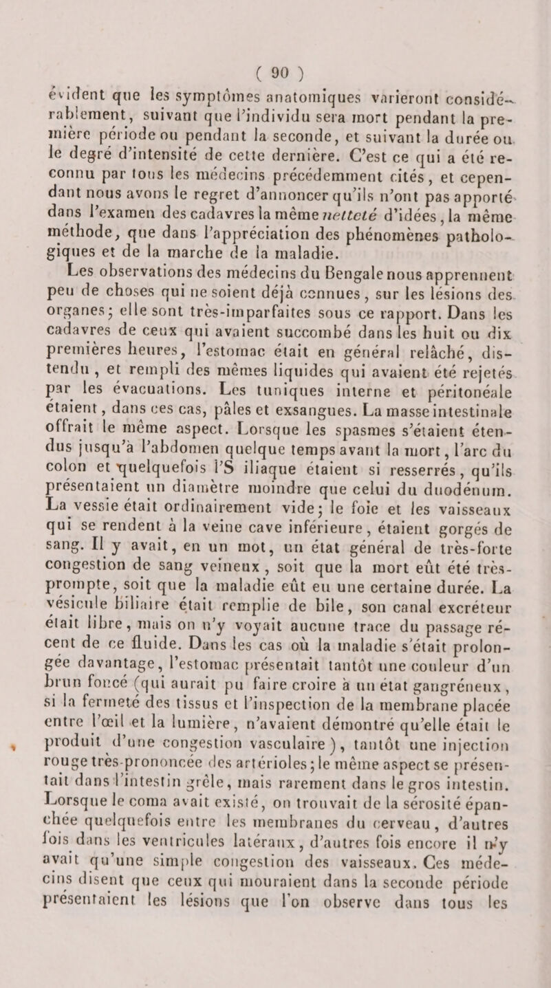 évident qne ies symptômes anatomiques varieront considé¬ rablement, suivant que i'individu sera mort pendant la pre¬ mière période ou pendant la seconde, et suivant la durée ou le degré d’intensité de cette dernière. C’est ce qui a été re¬ connu par tous les médecins précédemment cités, et cepen¬ dant nous avons le regret d’annoncer qu’ils n’ont pas apporté' dans l’exameu des cadavres ia mêmed’idées, la même méthode, que dans l’appréciation des phénomènes patholo¬ giques et de la marche de la maladie. Les observations des médecins du Bengale nous apprennent peu de choses qui ne soient déjà connues, sur les lésions des organes* elle sont très-imparfaites sous ce rapport. Dans les cadavres de ceux qui avaient succombé dans les huit ou dix premières heures, l’estomac était en général relâché, dis¬ tendu , et rempli des mêmes liquides qui avaient été rejetés par les évacuations. Les tuniques interne et péritonéale étaient, dans ces cas, pâles et exsangues. La masse intestinale offrait le meme aspect. Lorsque les spasmes s’éiaieriî éten¬ dus jusqu’à l’abdomen quelque temps avant la mort, l’arc du colon et'quelquefois l’S iliaque étaient si resserrés, qu’ils présentaient un diamètre moindre que celui du duodénum. La vessie était ordinairement videj le foie et les vaisseaux qui se rendent à la veine cave inférieure, étaient gorgés de sang. Il y avait, en un mot, un état général de très-forte congestion de sang veineux , soit que la mort eût été très- prompte, soit que la maladie eût en une certaine durée. La vésicule biliaire était remplie de bile, son canal excréteur elait libre, mais on n’y voyait aucune trace du passage ré¬ cent de ce fluide. Dans les cas où la maladie s'était prolon¬ gée davantage, l’estomac [)résentait tantôt une couleur d’un brun foncé (qui aurait pu faire croire à uu état gangréneux , si la fermeté des tissus et l’inspection de la membrane placée entre l’œil et la lumière, n’avaient démontré qu’elle était le produit d’une congestion vasculaire), tantôt une injection rouge très-prononcée des artérioles ; le même aspect se [)résen- îail dans l intestin grêle, mais rarement dans le gros intestin. Lorsque le coma avait existé, on trouvait de la sérosité épan¬ chée quelquefois entre les membranes du cerveau, d’autres lois dans les ventricules latéraux, d’autres fois encore il m’y avait qu’une simple congestion des vaisseaux. Ces méde¬ cins disent que ceux qui mouraient dans la seconde période présentaient les lésions que l’on observe dans tous les