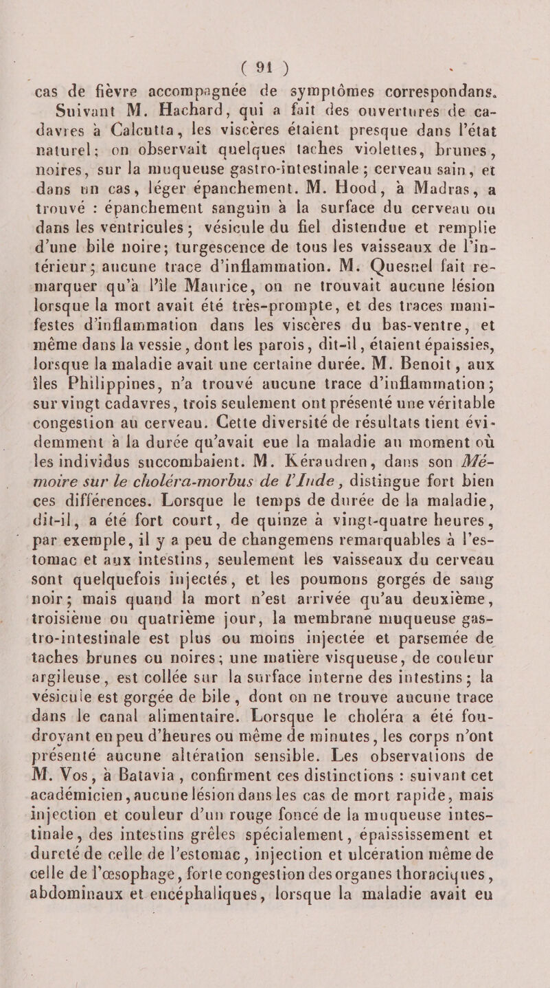 cas de fièvre accompagnée de symptômes correspondans. Su ivant M. Hachard, qui a fait des ouvertures de ca¬ davres à Calcutta, les viscères étaient presque dans l’état naturel; on observait quelques taches violettes, brunes, noires, sur la muqueuse gastro-intestinale; cerveau sain, et dans un cas, léger épanchement. M. Hood, a Madras, a trouvé : épanchement sanguin a la surface du cerveau ou dans les ventricules ; vésicule du fiel distendue et remplie d’une bile noire; turgescence de tous les vaisseaux de l’in¬ térieur; aucune trace d’inflammation. M. Quesnel fait re¬ marquer qu’à Pile Maurice, on ne trouvait aucune lésion lorsque la mort avait été très-prompte, et des traces mani¬ festes d’inflammation dans les viscères du bas-ventre, et même dans la vessie, dont les parois, dit-il, étaient épaissies, lorsque la maladie avait une certaine durée. M. Benoit, aux îles fMiilippines, n’a trouvé aucune trace d’inflammation; sur vingt cadavres, trois seulement ont présenté une véritable congestion au cerveau. Cette diversité de résultats tient évi- demment à la durée qu’avait eue la maladie au moment où les individus succombaient. M. Kéraudren, dans son Mé¬ moire sur le choléra-morhus de VInde, distingue fort bien ces différences. Lorsque le temps de durée de la maladie, dit-il, a été fort court, de quinze à vingt-quatre heures, par exemple, il y a peu de changemens remarquables à l’es¬ tomac et aux intestins, seulement les vaisseaux du cerveau sont quelquefois injectés, et les poumons gorgés de sang noir; mais quand la mort n’est arrivée qu’au deuxième, troisième ou quatrième jour, la membrane muqueuse gas¬ tro-intestinale est plus ou moins injectée et parsemée de taches brunes ou noires; une matière visqueuse, de couleur argileuse, est collée sur la surface interne des intestins; la vésicule est gorgée de bile , dont on ne trouve aucune trace dans le canal alimentaire. Lorsque le choléra a été fou¬ droyant eu peu d’heures ou même de minutes, les corps n’ont présenté aucune altération sensible. Les observations de M. Vos, à Batavia , confirment ces distinctions : suivant cet académicien, aucune lésion dans les cas de mort rapide, mais injection et couleur d’un rouge foncé de la muqueuse intes¬ tinale, des intestins grêles spécialement, épaississement et dureté de celle de l’estomac, injection et ulcération même de celle de l’œsophage, forte congestion des organes thoraciques, abdominaux et encéphaliques, lorsque la maladie avait eu
