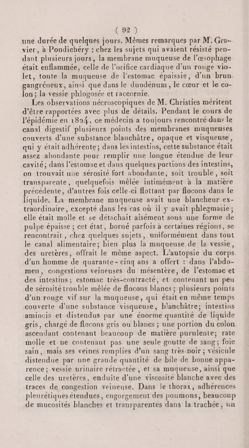 line durée de quelques jours. Mêmes remarques par M. Gra¬ vier, h Pondichéry : chez les sujets qui avaient résisté pen- da»it plusieurs jours, la membrcane muqueuse de l’oesopliage était enflammée, celle de l’orifice cardiaque d’un rouge vio¬ let, toute la muqueuse de restomac épaissie, d’uii brun gangréneux, ainsi que dans le duodénum, le cœur et le co¬ lon; la vessie phlogosée et raccornie. Les observations nécroscopiques de M. Ghristies méritent d’être rapportées avec plus de détails. Pendant le cours de l’épidémie en 1824, ce médecin a toujours rencontré dans le canal digestif plusieurs points des membranes muqueuses couverts d’une substance blanchâtre, opaque et visqueuse, qui y était adhérente ; dans les intestins, cette substance était assez abondante pour remplir une longue étendue de leur cavité; dans l’estomac et dans quelques portions des intestins, on trouvait une sérosité fort abondante, soit trouble, soit transparente, quelquefois mêlée inlimément a la matière précédente, d’autres fois celle-ci flottant par flocons dans le liquide. La membrane muqueuse avait une blancheur ex¬ traordinaire, excepté dans les cas où il y avait phlegmasie; elle était molle et se détachait aisément sous une forme de pulpe épaisse ; cet état, borné parfois à certaines régions, se rencontrait , chez quelques sujets, uniformément dans tout le canal alimentaire; bien plus la muqueuse de la vessie, des uretères, offrait le même aspect. L’autopsie du corps d’un homme de quarante - cinq ans a offert : dans l’abdo¬ men, congestions veineuses du mésentère, de l’estomac et des intestins; estomac très-contracté, et contenant un peu de sérosité trouble mêlée de flocons blancs ; plusieurs points d’tin rouge vif sur la muqueuse, qui était en même temps couverte d’une substance visqueuse, blanchâtre; intestins amincis et distendus par une énorme quantité de liquide gris, chargé de flocons gris ou blancs ; une portion du colon, ascendant contenant beaucoup de matière purulente; rate molle et ne contenant pas une seule goutte de sang; foie sain, mais ses veines remplies dhin sang très-noir; vésicule distendue par une grande quantité de bile de bonne appa¬ rence; vessie urinaire rétractée , et sa muqueuse, ainsi que celle des uretères, enduite d’une viscosité blanche avec des traces de congestion veineuse. Dans le thorax, adhérences plenrétitjuesétendues, engoigemenl des poumons, beaucoup de mucosités blanches et transparentes dans la trachée, un