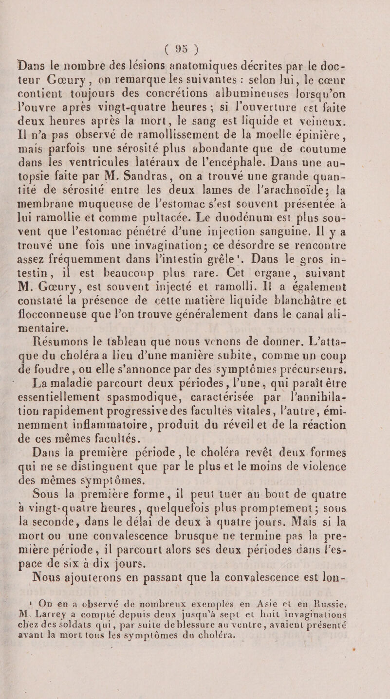 Bans le nombre des lésions anatomiques décrites par le doc¬ teur Gœury, on remarque les suivantes : selon lui, le cœur contient toujours des concrétions albumineuses lorsqu’on l’ouvre après vingt-quatre heures ; si rouverlure est faite deux heures après la mort, le sang est liquide et veineux. Il n’a pas observé de ramollissement de la moelle épinière, mais parfois une sérosité plus abondante que de coutume dans les ventricules latéraux de l’encéphale. Dans une au¬ topsie faite par M. Sandras, on a trouvé une grande quan¬ tité de sérosité entre les deux lames de l’arachnoïde; la membrane muqueuse de l’estomac s’est souvent présentée a lui ramollie et comme pultacée. Le duodénum est plus sou¬ vent que l’estomac pénétré d’une injection sanguine, il y a trouvé une fois une invagination; ce désordre se rencontre assez fréquemment dans l’intestin grêle'. Dans le gros in¬ testin, il est beaucoup plus rare. Cet organe, suivant M. Gœury, est souvent injecté et ramolli. 11 a également constaté la présence de celte matière liquide blanchâtre et fiocconneuse que l’on trouve généralement dans le canal ali¬ mentaire. Résumons le tableau que nous venons de donner. L’atta¬ que du choléra a lieu d’une manière subite, comme un coup de foudre, ou elle s’annonce par des symptômes précurseurs. La maladie parcourt deux périodes, l’une, qui paraît être essentiellement spasmodique, caractérisée par l’annihila¬ tion rapidement progressive des facultés vitales, l’autre, émi¬ nemment inflammatoire, produit du réveil et de la réaction de ces mêmes facultés. Dans la première période, le choléra revêt deux formes qui ne se distinguent que par le plus et le moins de violence des mêmes symptômes. Sous la première forme, il peut tuer au bout de quatre à vingt-quatre heures, quelquefois plus promptement; sous la seconde, dans le délai de deux a quatre jours. Mais si la mort ou une convalescence brusque ne termine pas la pre¬ mière période, il parcourt alors ses deux périodes dans l’es¬ pace de six à dix jours. Nous ajouterons en passant que la convalescence est lon- • On en a observé de nombreux exemples en Asie ei en Russie. M, Larrey a compté depuis deux jusqu’à sept et huit invaginations cbez des soldats qui, par suite de blessure au ventre, avaient présenté avant la mort tous les symptômes du choléra.