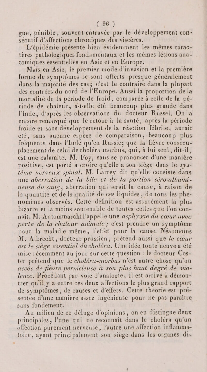 gue, pénible, souvent entravée par le développement coti- séculif d’affections chroniqiies des viscères. L’épidémie présente bien évidemment les mêmes carac¬ tères pathologiques fondamentaux et les mêmes lésions ana¬ tomiques essentielles en Asie et en Europe. Mais en Asie, le premier mode d’invasion et la première forme de symptômes se sont offerts presque généralement dans la majorité des cas; c’est le contraire dans la plupart des contrées du nord de l’Europe. Aussi la proportion de la mortalité de la période de froid, comparée à celle de la pé¬ riode de chaleur, a-t-elle été beaucoup plus grande dans rinde, d’après les observations du docteur Russel. On a encore remarqué que le retour a la sauté, après la période froide et sans développement de la réaction fébrile, aurait été, sans aucune espèce de comparaison, beaucoup plus fréquente dans l’Inde qu’eu Russie; que la fièvre cotisecu- placemeiU de celui de choléra morbus, qui, à lui seul, dit-il, est une calamité. M. Foy, sans se prononcer d’une manière positive, est porté a croire qu’elle a son siège dans le sjs~ terne nerveux spinal, M. Larrey dit qu’elle consiste dans une aberration de la hile et de la portion séro-alhumi- neiise du sang, aberration qui serait la cause, à raison de la quantité et de la qualité de ces liquides, de tous les phé¬ nomènes observés. Cette définition est assurément la plus bizarre et la moins soutenable de toutes celles que l’on con¬ naît. M. Antommarchi l’appelle une asphyxie du cœur avec perte de la chaleur anlnude ; c’est prendre un symptôme ))our la maladie même, l’elfet pour la cause. Néanmoins M. Albrechl, docteur prussien, [&gt;réteud aussi que le cœur est le siège essentiel du choléra. Une idée tonte neuve a été mise récemment au jour sur celte question : le docteur Cos- ter prétend que le cholèra-niorhus n’est autre chose qu’un accès de fièvre pernicieuse à son plus haut degré de 'vio¬ lence. Procédant par voie d’analogie, il est arrivé à démon¬ trer qu’il y a entre ces deux alfections le plus grand rapport de symptômes, de causes et d’effets. Cette théorie est pré¬ sentée d’une manière assez ingénieuse pour ne pas paraître sans fondement. Au milieu de ce déluge d’opinions, on en distingue deux principales, l’une qui ne reconnaît dans le choléra qu’un affection purement nerveuse, l’autre une affection inflamma¬ toire, ayant principalement sou siège dans les organes di- &gt;