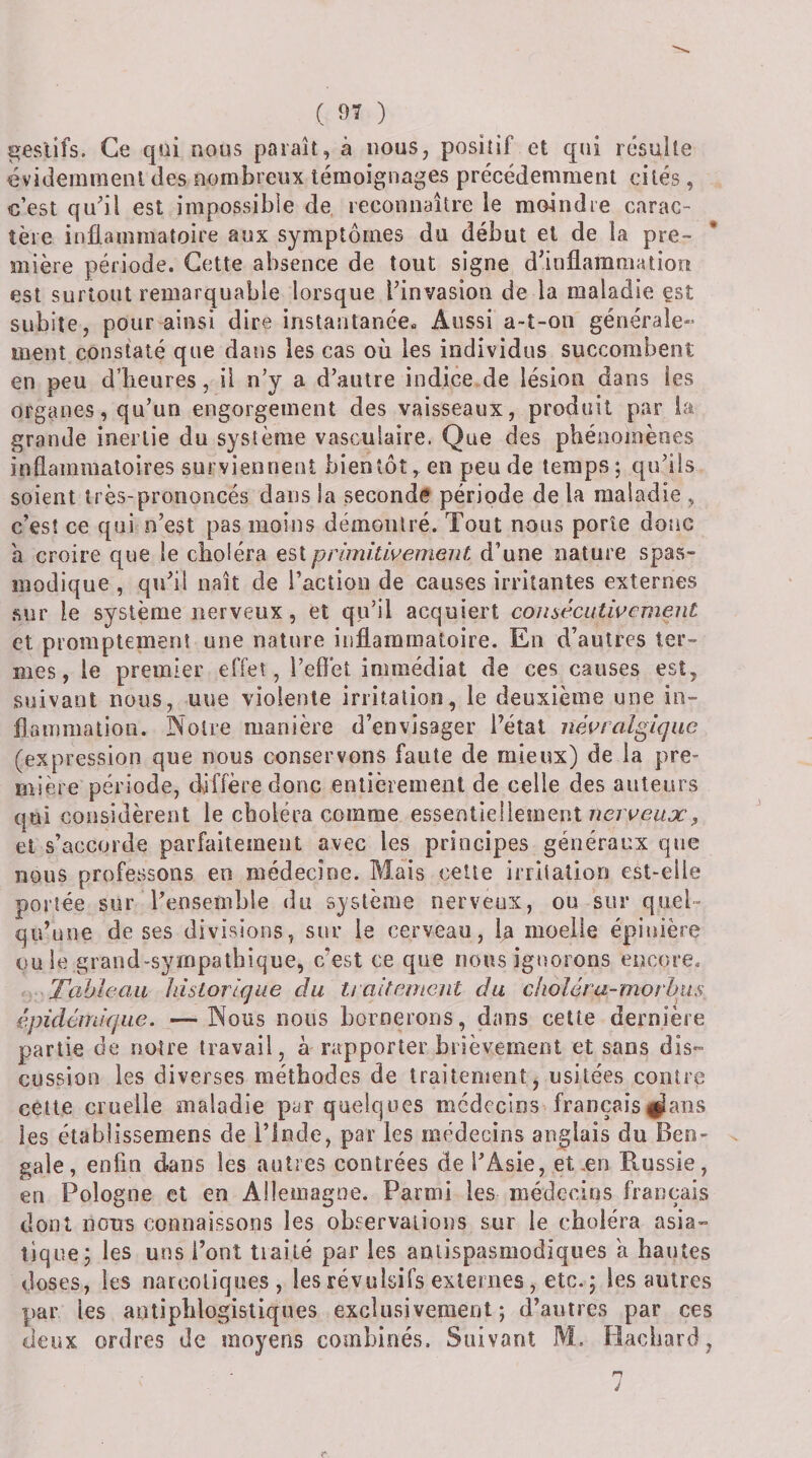 ^eslifs. Ce qüi nous paraît, à nous, positif et qui résulte évidernmenl des nombreux témoignages précédemment cités, c’est qu^il est impossible de. reconnaître le moindre carac¬ tère inflammatoire aux symptômes du début et de la pre¬ mière période. Cette absence de tout signe d’inllammation est surtout remarquable lorsque l’invasion de la maladie est subite, pour ainsi dire instantanée» Aussi a-t-on générale¬ ment constaté que dans les cas où les individus succombent en peu d’iieures, il n’y a d’autre indice de lésion dans les organes, qu’un engorgement des vaisseaux, produit par la grande inertie du système vasculaire. Que des phénomènes inflammatoires surviennent bientôt, en pende temps; qu’ils soient très-prononcés dans la seconde période de la maladie , c’est ce qui n’est pas moins démontré. Tout nous porte donc à croire que le choléra est primitwement d’une nature spas¬ modique , qu’il naît de l’action de causes irritantes externes .sur le système nerveux, et qu’il acquiert coîisécutwement et promptement une nature inflammatoire. En d’autres ter¬ mes, le premier effet, l’effet immédiat de ces causes est, suivant nous, uue violente irritation, le deuxième une in¬ flammation. Noire manière d’envisager l’état névralgique (expression que nous conservons faute de mieux) de la pre¬ mière période, diffère donc entièrement de celle des auteurs qui considèrent le choléra comme essentiellement nerveux, et s’accorde parfaitement avec les principes généraux que nous professons en médecine. Mais celte irritation est-elle portée sur l’ensemble du système nerveux, ou sur quel¬ qu’une de ses divisions, sur le cerveau, la moelle épinière ouïe grand-sympathique, c’est ce que nous ignorons encore. Tableau historique du ti alternent du cholèra-morhiis épidéinique. —-Nous nous bornerons, dans cette dernière partie de notre travail, à rapporter brièvement et sans dis¬ cussion les diverses méthodes de traitement, usitées contre cette cruelle maladie par quelques médecins françaisi^ans les établissemens de l’inde, par les aiédecins anglais du Ben¬ gale, enfin dans les autres contrées de l’Asie, et ,en Russie, en Pologne et en Allemagne. Parmi les médecins français dont nous connaissons les observations sur le choléra asia¬ tique; les uns l’ont tiailé par les antispasmodiques a hautes doses, les narcotiques, les révulsifs externes, etc.; les autres par les antiphlogistiques exclusivement; d’autres par ces deux ordres de moyens combinés. Suivant M. Hacbard, n J