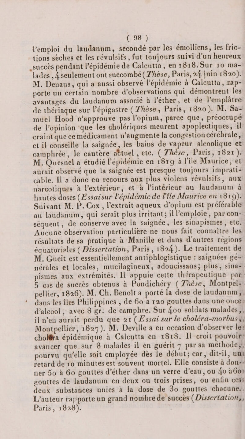 ( 08 ) l’emploi du laudanuin, secondé par les émolliens, les fric¬ tions sèches et les révulsifs, fut toujours suivi d’un heureux ^succès pendant l’épidémie de Calcutta , eniBiS.Sur lo ma- *lades ,4 seulement ont succombéParis, 24 juin 1820). M. Deuaus, qui a aussi observé l’épidémie à Calcutta, rap¬ porte un certain nombre d’observations qui démontrent^ les avantages du laudanum associé a l’éther, et de l’emplatre de thériaque sur l’épigastre (^These ^ Paris, 1820). M. Sa¬ muel Hood n’approuve pas l’opium, parce que, préoccupé de l’opinion que les cholériques meurent apoplectiques, il craint que ce médicament n’augmente la congestion cérébrale, et il conseille la saignée, les bains de vapeur alcoolique et camphrée, )e cautère aîituel , etc. {Thèse,^ Paris, 1821). M. Quesnel a étudié l’épidémie en 1819 à l’île Maurice, et aurait observé que la saignée est presque toujours imprati¬ cable. Il a donc eu recours aux plus violens révulsifs, aux narcotiques a l’extérieur, et a l’intérieur au laudanum à hautes doses {Essaisur l'épidémie de Vile Maurice eu 1819). Suivant M. P. Cox , l’extrait aqueux d opium est préférable au laudanum, qui serait plus irritant; il l’emploie, par con¬ séquent, de conserve avec la saignée, les sinapismes, etc. Aucune observation particulière ne nous fait connaître les résultats de sa pratique a Manille et dans d’autres régions équatoriales (Paris, 1824)- Le traitement de M. Gueit est essentiellement antiphlogistique : saignées gé¬ nérales et locales, mucilagineux, adoucissans; plus, sina¬ pismes aux extrémités. Il appuie cette thérapeutique par 5 cas de succès obtenus à Pondichéry [Thèse^ M^ontpel-- pellier, 1826). M. Ch. Benoît a porté la dose de laudanum,, dans les îles Philippines , de 60 a 120 gouttes dans une once ■ d’alcool , avec 8 gr. de camphre. Sur 4oo soldats malades,, il n’en aurait perdu que 21 {Essai sur le choléra-morhiis^. IVlontpellier, 1827). M. Deville a eu occasion d’observer le clioltta épidémique à Calcutta en 1818. Il croit pouvoir avancer que sur 8 malades il en guérit 7 par sa méthode,-, pourvu qu’elle soit employée dès le début; car, dit-il, uui retard de 10 minutes est souvent mortel. Elle consiste à don-- 11er 5o h 60 gouttes d’éther dans un verre d'eau, ou l\o a6o&gt; poulies de laudanum en deux ou trois prises, ou enlin ces? deux substances unies à la dose de 3o gouttes chacune. L’auteur rapporte un grand nombrede succès {DisscrLatiou,. Paris, 1828).