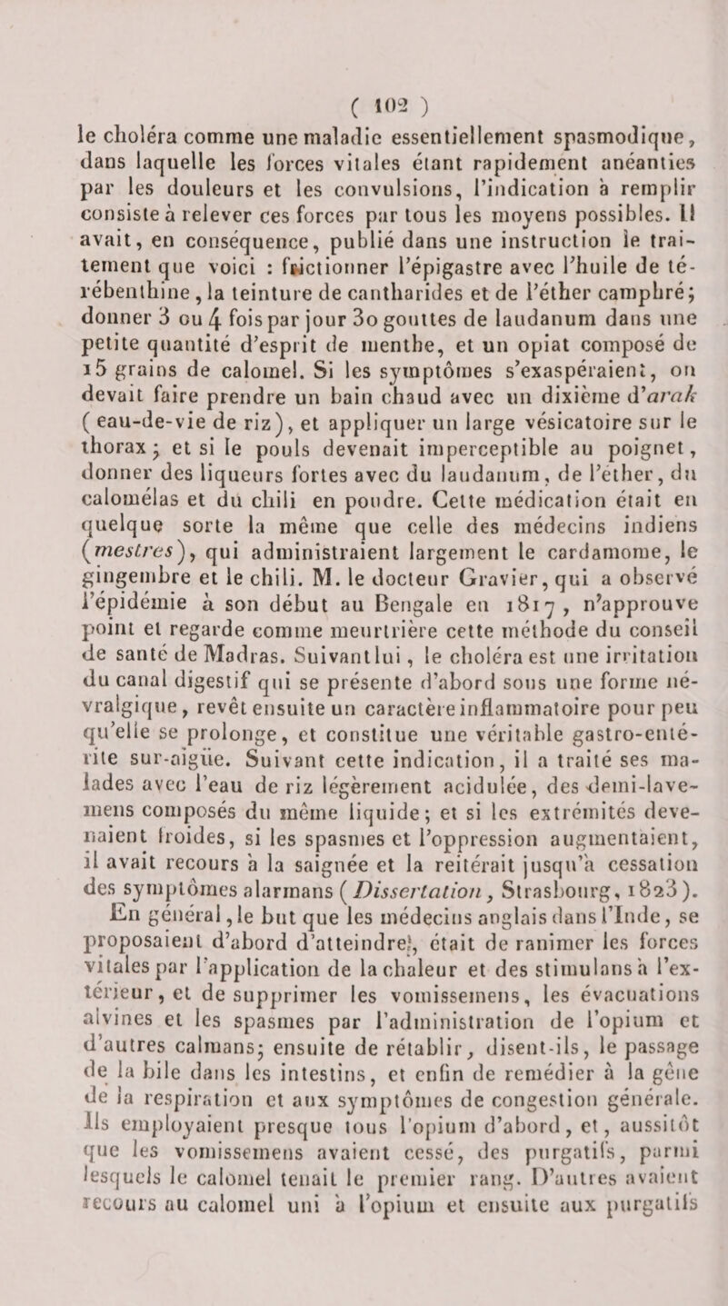 le choléra comme une maladie essentiellement spasmodique, dans laquelle les lorces vitales étant rapidement anéanties par les douleurs et les convulsions, l’indication à remplir consiste à relever ces forces par tous les moyens possibles. Il avait, en conséquence, publié dans une instruction le trai¬ tement que voici : fwctionner l’épigastre avec Thuile de té¬ rébenthine , la teinture de cantharides et de i’éther camphré; donner 3 ou 4 fois par jour 3o gouttes de laudanum dans une petite quantité d’esprit de menthe, et un opiat composé de i5 grains de calomel. Si les symptômes s’exaspéraient, on devait faire prendre un bain chaud avec un dixième à^arak ( eau-de-vie de riz), et appliquer un large vésicatoire sur le thorax; et si le pouls devenait imperceptible au poignet, donner des liqueurs fortes avec du laudanum, de l’ether, du calomélas et du chili en pondre. Celte médication était en quelque sorte la même que celle des médecins indiens (^mestres^^ qui administraient largement le cardamome, le gingembre et le chili. M. le docteur Gravier, qui a observé l’épidémie à son début au Bengale en 1817, n^approuve point et regarde comme menrlrière cette méthode du conseil de santé de Madras. Suivant lui, le choléra est une irritation du canal digestif qui se présente d’abord sons une forme né¬ vralgique, revêt ensuite un caractère inflammatoire pour peu qu’elle se prolonge, et constitue une véritable gastro-euié- rile sur-aigüe. Suivant celte indication, il a traité ses ma¬ lades avec l’eau de riz légèrement acidulée, des deini-lave- meiis composés du même liquide; et si les extrémités deve¬ naient Iroides, si les spasmes et l’oppression augmentaient, il avait recours a la saignée et la reitérait jusqu’à cessation des symptômes alarrnans (, Strasbourg, 1823 ). En général, le but que les médecins anglais dans l’Imle, se proposaient d’abord d’atleindreî, était de ranimer les forces vitales par l’application de la chaleur et des stimulans h l’ex- lerieur, et de supprimer les vomisseinens, les évacuations alvines et les spasmes par l’administration de l’opium et d’autres caïmans; ensuite de rétablir, disent-ils, le passage de la bile dans les intestins, et enfin de remédier à la gêne de la respiration et aux symptômes de congestion générale. Ils employaient presque tous l’opium d’abord, et, aussitôt que les vomissemens avaient cessé, des purgatifs, parmi lesquels le calomel tenait le premier rang. D’antres avaient recours au calomel uni a l’opium et ensuite aux purgatifs