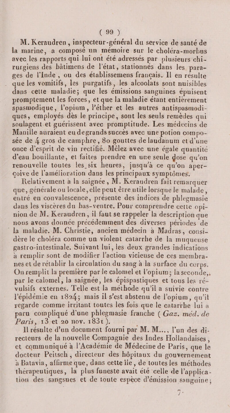M. Keraudren , inspecteur-général du service de santé de la marine, a composé un mémoire sur le choléra-niorbus avec les rapports qui lui ont été adressés par plusieurs chi¬ rurgiens des bâtimens de l’état, stationnés dans les para¬ ges de l’inde , ou des établissemens français. Il en résulte que les vomitifs, les purgatifs, les alcoolats sont nuisibles dans celle maladie; que les émissions sanguines épuisent promptement les forces, et que la maladie étant entièrement spasmodique, l’opium, Péther et les autres antispasmodi¬ ques, employés dès le principe, sont les seuls remèdes qui soulagent et guérissent avec promptitude. Les médecins de Manille auraient eu de grands succès avec une potion compo¬ sée de 4 de camphre , 8o gouttes de laudanum et d’une once d’esprit de vin rectifie. Mêlez avec une égale quantité d’eau bouillante, et faites prendre en une seule ^ose qipon renouvelle toutes les^six heures, jusqu’à ce qu’on aper- çoive de l’amélioration dans les principaux symptômes. Relativement à la saignée, M. Keraudren fait remarquer que, générale ou locale, elle peut êire utile lorsque le malade, entré en convalescence, présente des indices de phlegmasie dans les viscères du bas-ventre. Pour comprendre cette opi¬ nion de M. Keraudren , il faut se rappeler la description que nous avons donnée précédemment des diverses périodes de la maladie. M. Christie, ancien médecin à Madras, consi¬ dère le choléra comme un violent catarrhe de la muqueuse gastro-intestinale. Suivant lui, les deux grandes indications à remplir sont de modifier l’action vicieuse de ces membra¬ nes et de rétablir la circulation du sang a la surface du corps. On remplit la première par le calomel et l’opium; la seconde,; par le calomel, la saignée, les épispastiques et tous les ré¬ vulsifs externes. Telle est la méthode qu’il a suivie contre l’épidémie en 1824; mais il s’est abstenu de l’opium, qu’il regarde comme irritant toutes les fois que le catarrhe lui a paru compliqué d’une phlegmasie franche ( Gaz. méd, de Paris, i3 et 20 nov. i83ï). H résulte d’un document fourni par M. M..., l’uii des di¬ recteurs de la nouvelle Compagnie des Indes Hollandaises , et communiqué à l’Académie de Médecine de Paris, que le docteur Peilsch , directeur des hôpitaux du gouvernement à Batavia, affirme que, dans cette île , de toutes les méthodes thérapeutiques, la plus funeste avait été celle de l’applica- îion des sangsues et de toute espèce d’émission sanguine; 7*