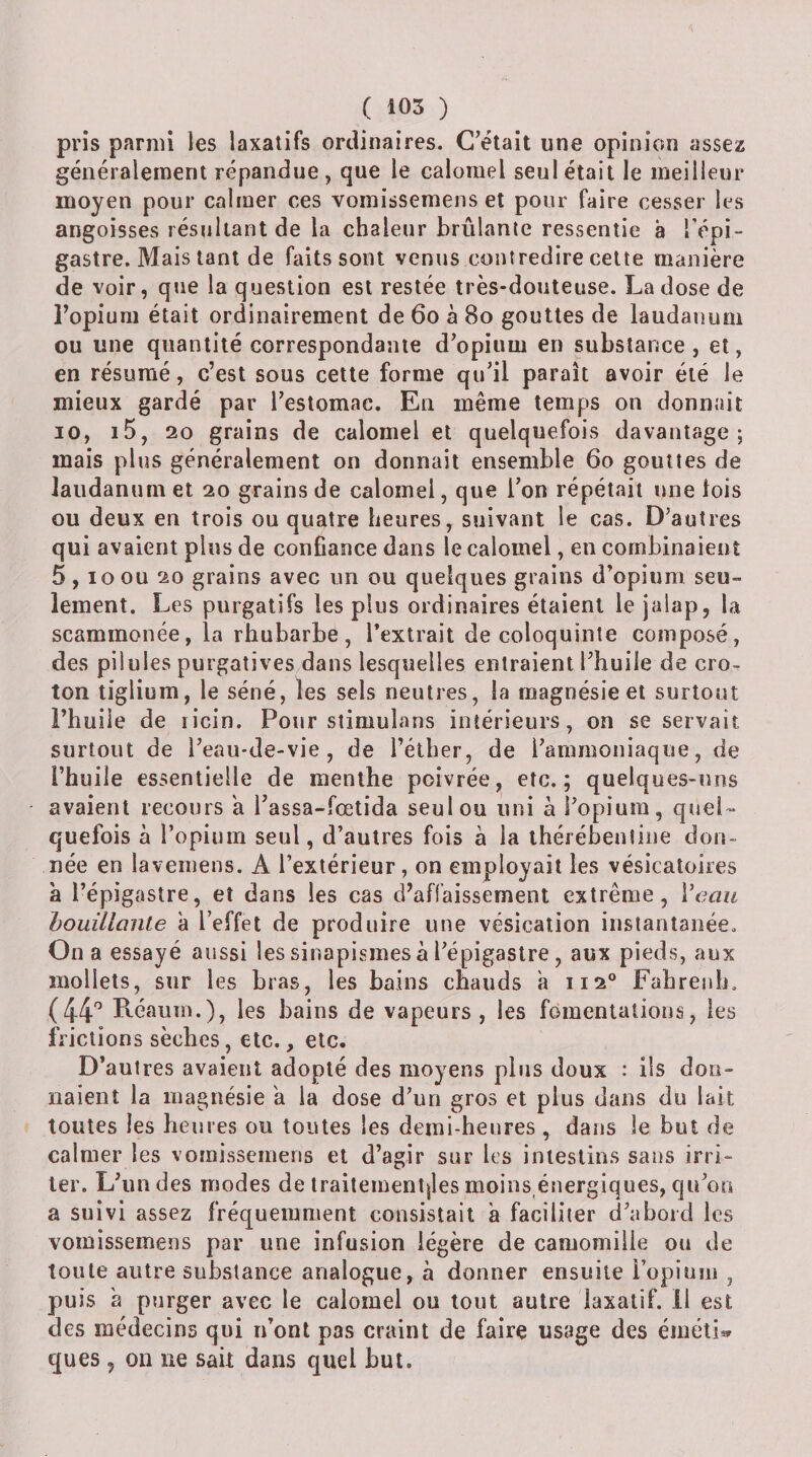 pris parmi les laxatifs ordinaires. C’était une opinion assez généralement répandue , que le calomel seul était le meilleur moyen pour calmer ces vomissemens et pour faire cesser les angoisses résultant de la chaleur brûlante ressentie à l’épi¬ gastre. Mais tant de faits sont venus contredire celte manière de voir, que la question est restée très-douteuse. La dose de l’opium était ordinairement de 6o à 8o gouttes de laudanum ou une quantité correspondante d’opium en substance , et, en résumé, c’est sous cette forme qu’il paraît avoir été le mieux gardé par l’estomac. En même temps on donnait 10, i5, 20 grains de calomel et quelquefois davantage; mais plus généralement on donnait ensemble 6o gouttes de laudanum et 20 grains de calomel, que l’on répétait une lois ou deux en trois ou quatre heures, suivant le cas. D’autres qui avaient plus de confiance dans le calomel, en combinaient 5,10 ou 20 grains avec un ou quelques grains d’opium seu¬ lement. Les purgatifs les plus ordinaires étaient le jalap, la scammonée, la rhubarbe, l’extrait de coloquinte composé, des pilules purgatives dans lesquelles entraient l’huile de cro- ton tiglium, le séné, les sels neutres, la magnésie et surtout l’huile de licin. Pour stimulans intérieurs, on se servait surtout de l’eau-de-vie, de l’éllier, de l’ammoniaque, de l’huile essentielle de menthe poivrée, etc.; quelques-uns avaient recours a l’assa-fœtida seul ou uni à l’opium, quel¬ quefois à l’opium seul, d’autres fois à la ihérébenline don¬ née en laveniens. A l’extérieur, on employait les vésicatoires a l’épigastre, et dans les cas d’affaissement extrême, Veau houillanle à l’effet de produire une vésication instantanée. On a essayé aussi les sinapismes à l’épigastre , aux pieds, aux mollets, sur les bras, les bains chauds a 112° Fabreiib. (44'’ Réaum.), les bains de vapeurs, les fomentations, les frictions sèches, etc., etc. D’autres avaient adopté des moyens plus doux : iis don¬ naient la magnésie a la dose d’un gros et plus dans du lait toutes les heures ou toutes les demi-heures , dans le but de calmer les vomissemens et d’agir sur les intestins sans irri¬ ter. L’un des modes de traitement|les moins énergiques, qu’on a suivi assez fréquemment consistait a faciliter d’abord les vomissemens par une infusion légère de camomille ou de toute autre substance analogue, à donner ensuite l’opium , puis 'a purger avec le calomel ou tout autre laxatif. 11 est des médecins qui n’ont pas craint de faire usage des éméti^^ ques , on ne sait dans quel but.