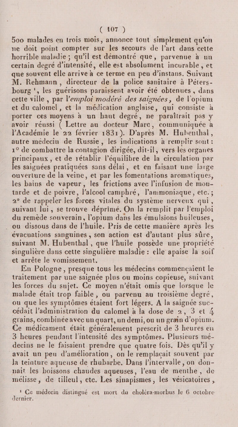 5oo malades en trois mois, annonce tonl simplement qu’on ne doit point compter sur les secours de l’art dans cette horrible maladie J qu’il est démontré que, parvenue a un certain degré d’intensité, elle est absolument incurable, et que souvent elle arrive a ce terme en peu d’instans. Suivant M. Rehmann , directeur de la police sanitaire à Péters- bourg les guérisons paraissent avoir été obtenues, dans cette ville , par Vemploi modéré des saignées, de l’opium et du calomel, et la médication anglaise, qui consiste îi porter ces moyens a un haut degré, ne paraîtrait pas y avoir réussi ( Lettre au docteur Marc, communiquée à TAcadémie le 22 février i83i). D’après M. Buhenibal, autre médecin de Russie, les indications a remplir sont : de combattre la contagion dirigée, dit-il, vers les organes principaux, et de rétablir l’équilibre de la circulation par¬ les saignées pratiquées sans délai, et en faisant une large ouverture de la veine, et par les fomentations aromatiques, les bains de vapeur , les frictions avec l’infusion de mou¬ tarde et de poivre, l’alcool camphré, l’ammoniaque, etc.; 2® de rappeler les forces vitales du système nerveux qui , suivant lui, se trouve déprimé. On la remplit par l’emploi du remède souverain, l’opium dans les émulsions huileuses, ou dissous dans de l’huile. Pris de cette manière après les évacuations sanguines, son action est d’autant plus sûre, suivant M. Hubenlhal , que Thuile possède une propriété singulière dans celte singulière maladie : elle apaise la soif et arrête le vomissement. En Pologne, presque tous les médecins commençaient le traitement par une saignée plus ou moins copieuse, suivant les forces du sujet. Ce moyen n’était omis que lorsque le malade était trop faible, ou parvenu au troisième degré, ou que les symptômes étaient fort légers. A la saignée suc¬ cédait l’administration du calomel a la dose de 2, 3 et 4 grains, combinée avec un quart, un demi, ou un grarin d’opium. Ce médicament était généralement prescrit de 3 heures en 3 heures pendant rintensité des symptômes. Plusieurs mé¬ decins ne le faisaient prendre que quatre fois. Dès qu’il y avait un peu d’amélioration, on le remplaçait souvent par la teinture aqueuse de rhubarbe. Dans l’intervalle, on don¬ nait les boissons chaudes aqueuses, l’eau de menthe, de mélisse, de tilleul, etc. Les sinapismes, les vésicatoires, * Ce médecin distingué est mort du choléra-morbus le 6 octobre dernier.